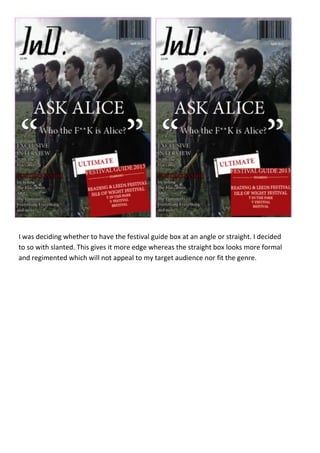 I was deciding whether to have the festival guide box at an angle or straight. I decided
to so with slanted. This gives it more edge whereas the straight box looks more formal
and regimented which will not appeal to my target audience nor fit the genre.
 