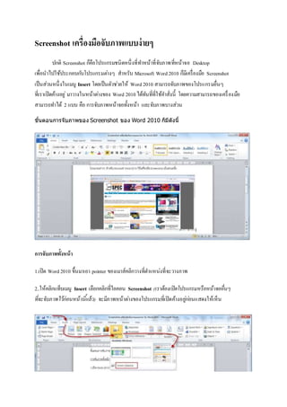 Screenshot เครื่องมือจับภาพแบบง่ายๆ
ปกติ Screenshot ก็คือโปรแกรมชนิดหนึ่งที่ทำหน้ำที่จับภำพที่หน้ำจอ Desktop
เพื่อนำไปใช้ประกอบกับโปรแกรมต่ำงๆ สำหรับ Microsoft Word2010 ก็มีเครื่องมือ Screenshot
เป็นส่วนหนึ่งในเมนู Insert โดยเป็นตัวช่วยให้ Word2010 สำมำรถจับภำพของโปรแกรมอื่นๆ
ที่เรำเปิดค้ำงอยู่ มำวำงในหน้ำต่ำงของ Word 2010 ได้ทันที่ที่ใช้คำสั่งนี้ โดยควำมสำมำรถของเครื่องมือ
สำมำรถทำได้ 2 แบบ คือ กำรจับภำพหน้ำจอทั้งหน้ำ และจับภำพบำงส่วน
ขั้นตอนการจับภาพของ Screenshot ของ Word 2010 ก็มีดังนี้
การจับภาพทั้งหน้า
1.เปิด Word2010 ขึ้นมำเอำ pointer ของเมำส์คลิกวำงที่ตำแหน่งที่จะวำงภำพ
2..ให้คลิกแท็บเมนู Insert เลือกคลิกที่ไอคอน Screenshot (เราต้องเปิดโปรแกรมหรือหน้าจออื่นๆ
ที่จะจับภาพไว้ก่อนหน้านี้แล้ว) จะมีภำพหน้ำต่ำงของโปรแกรมที่เปิดค้ำงอยู่ก่อนแสดงให้เห็น
 