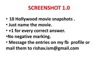 SCREENSHOT 1.0
• 10 Hollywood movie snapshots .
• Just name the movie.
• +1 for every correct answer.
•No negative marking.
• Message the entries on my fb profile or
mail them to rishav.ism@gmail.com
 