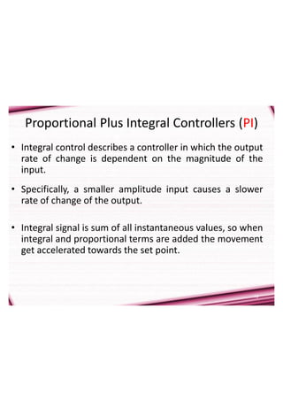10
Proportional Plus Integral Controllers (PI)
• Integral control describes a controller in which the output
rate of change is dependent on the magnitude of the
input.
• Specifically, a smaller amplitude input causes a slower
rate of change of the output.
• Integral signal is sum of all instantaneous values, so when
integral and proportional terms are added the movement
get accelerated towards the set point.
 