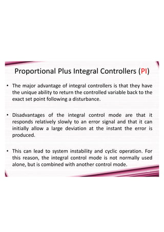 11
Proportional Plus Integral Controllers (PI)
• The major advantage of integral controllers is that they have
the unique ability to return the controlled variable back to the
exact set point following a disturbance.
• Disadvantages of the integral control mode are that it
responds relatively slowly to an error signal and that it can
initially allow a large deviation at the instant the error is
produced.
• This can lead to system instability and cyclic operation. For
this reason, the integral control mode is not normally used
alone, but is combined with another control mode.
 