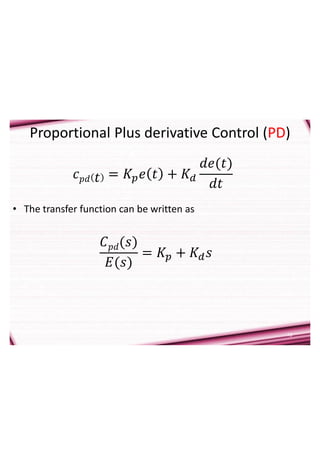 15
Proportional Plus derivative Control (PD)
• The transfer function can be written as
𝐶𝑝𝑑(𝑠)
𝐸(𝑠)
= 𝐾𝑝 + 𝐾𝑑𝑠
𝑐𝑝𝑑 𝑡 = 𝐾𝑝𝑒 𝑡 + 𝐾𝑑
𝑑𝑒(𝑡)
𝑑𝑡
 
