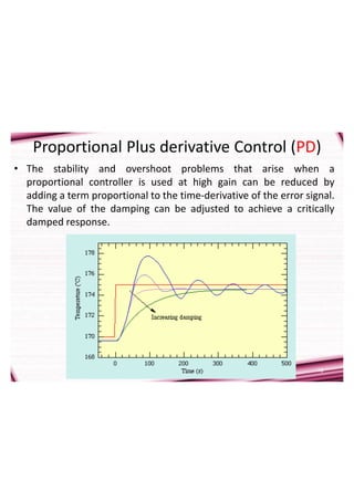 16
Proportional Plus derivative Control (PD)
• The stability and overshoot problems that arise when a
proportional controller is used at high gain can be reduced by
adding a term proportional to the time-derivative of the error signal.
The value of the damping can be adjusted to achieve a critically
damped response.
 