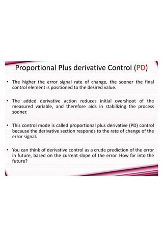 17
Proportional Plus derivative Control (PD)
• The higher the error signal rate of change, the sooner the final
control element is positioned to the desired value.
• The added derivative action reduces initial overshoot of the
measured variable, and therefore aids in stabilizing the process
sooner.
• This control mode is called proportional plus derivative (PD) control
because the derivative section responds to the rate of change of the
error signal.
• You can think of derivative control as a crude prediction of the error
in future, based on the current slope of the error. How far into the
future?
 