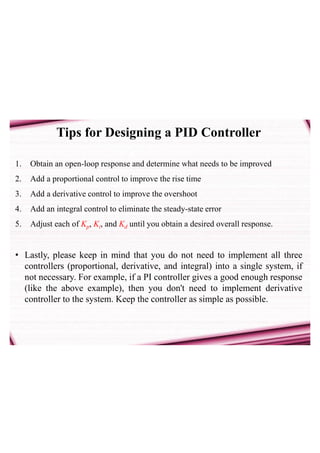 Tips for Designing a PID Controller
1. Obtain an open-loop response and determine what needs to be improved
2. Add a proportional control to improve the rise time
3. Add a derivative control to improve the overshoot
4. Add an integral control to eliminate the steady-state error
5. Adjust each of Kp, Ki, and Kd until you obtain a desired overall response.
• Lastly, please keep in mind that you do not need to implement all three
controllers (proportional, derivative, and integral) into a single system, if
not necessary. For example, if a PI controller gives a good enough response
(like the above example), then you don't need to implement derivative
controller to the system. Keep the controller as simple as possible.
 