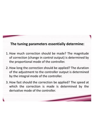 The tuning parameters essentially determine:
1. How much correction should be made? The magnitude
of correction (change in control output) is determined by
the proportional mode of the controller.
2. How long the correction should be applied? The duration
of the adjustment to the controller output is determined
by the integral mode of the controller.
3. How fast should the correction be applied? The speed at
which the correction is made is determined by the
derivative mode of the controller.
 