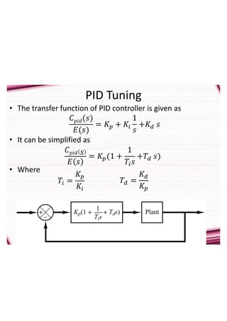 PID Tuning
• The transfer function of PID controller is given as
• It can be simplified as
• Where
𝐶𝑝𝑖𝑑(𝑠)
𝐸(𝑠)
= 𝐾𝑝 + 𝐾𝑖
1
𝑠
+𝐾𝑑 𝑠
𝐶𝑝𝑖𝑑 𝑠
𝐸 𝑠
= 𝐾𝑝(1 +
1
𝑇𝑖𝑠
+𝑇𝑑 𝑠)
𝑇𝑖 =
𝐾𝑝
𝐾𝑖
𝑇𝑑 =
𝐾𝑑
𝐾𝑝
 
