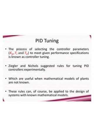 PID Tuning
• The process of selecting the controller parameters
(𝐾𝑝, 𝑇𝑖 and 𝑇𝑑) to meet given performance specifications
is known as controller tuning.
• Ziegler and Nichols suggested rules for tuning PID
controllers experimentally.
• Which are useful when mathematical models of plants
are not known.
• These rules can, of course, be applied to the design of
systems with known mathematical models.
 