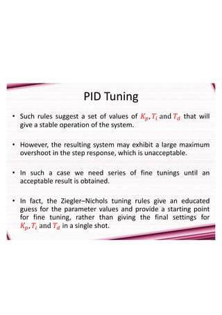 PID Tuning
• Such rules suggest a set of values of 𝐾𝑝, 𝑇𝑖 and 𝑇𝑑 that will
give a stable operation of the system.
• However, the resulting system may exhibit a large maximum
overshoot in the step response, which is unacceptable.
• In such a case we need series of fine tunings until an
acceptable result is obtained.
• In fact, the Ziegler–Nichols tuning rules give an educated
guess for the parameter values and provide a starting point
for fine tuning, rather than giving the final settings for
𝐾𝑝, 𝑇𝑖 and 𝑇𝑑 in a single shot.
 