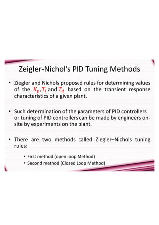 Zeigler-Nichol’s PID Tuning Methods
• Ziegler and Nichols proposed rules for determining values
of the 𝐾𝑝, 𝑇𝑖 and 𝑇𝑑 based on the transient response
characteristics of a given plant.
• Such determination of the parameters of PID controllers
or tuning of PID controllers can be made by engineers on-
site by experiments on the plant.
• There are two methods called Ziegler–Nichols tuning
rules:
• First method (open loop Method)
• Second method (Closed Loop Method)
 