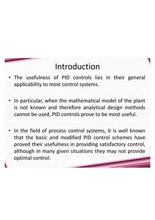 Introduction
• The usefulness of PID controls lies in their general
applicability to most control systems.
• In particular, when the mathematical model of the plant
is not known and therefore analytical design methods
cannot be used, PID controls prove to be most useful.
• In the field of process control systems, it is well known
that the basic and modified PID control schemes have
proved their usefulness in providing satisfactory control,
although in many given situations they may not provide
optimal control.
 