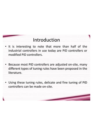 Introduction
• It is interesting to note that more than half of the
industrial controllers in use today are PID controllers or
modified PID controllers.
• Because most PID controllers are adjusted on-site, many
different types of tuning rules have been proposed in the
literature.
• Using these tuning rules, delicate and fine tuning of PID
controllers can be made on-site.
 