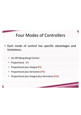 6
Four Modes of Controllers
• Each mode of control has specific advantages and
limitations.
• On-Off (Bang Bang) Control
• Proportional (P)
• Proportional plus Integral (PI)
• Proportional plus Derivative (PD)
• Proportional plus Integral plus Derivative (PID)
 