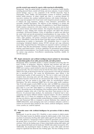 provide curated yoga content by experts, while ensuring its affordability.
Background: Yoga has gained global recognition for its numerous health benefits,
including physical fitness, mental well-being, and stress reduction. As part of India's
ancient heritage, yoga is a key component of the AYUSH (Ayurveda, Yoga &
Naturopathy, Unani, Siddha, and Homoeopathy) systems of medicine, promoting
holistic health practices. In today's digital age, there is a growing demand for
innovative solutions that combine traditional practices with modern technology. A
smart yoga mat equipped with AI and smart watch integration presents an opportunity
to enhance the yoga experience, making it more interactive, personalized, and
accessible. Detailed Description: The objective of this challenge is to design and
develop a Smart Yoga Mat that leverages AI capabilities to: Smart Watch Integration:
Enable seamless connectivity with smart watches to track key metrics such as heart
rate, calories burned, and workout duration. This integration should provide real-time
feedback to users, helping them monitor their progress and adjust their practice
accordingly. AI-Powered Guidance: Utilize AI algorithms to analyze user data from
the smart watch and provide personalized recommendations for yoga routines. The
Smart Yoga Mat should be capable of offering curated content, including instructional
videos, audio guidance, and posture corrections based on individual performance
metrics. Affordability: Ensure that the Smart Yoga Mat remains cost-effective without
compromising on quality or functionality. This affordability factor is crucial for
encouraging widespread adoption among AYUSH start-ups and yoga enthusiasts
across India. Expected Outcome: Participants are expected to deliver a prototype of
the Smart Yoga Mat that demonstrates: Seamless integration with smart watches for
tracking yoga-related metrics. AI-driven capabilities for personalized yoga guidance
and content recommendations. User-friendly interface and ergonomic design suitable
for various yoga practices. Cost-effective manufacturing feasibility, suitable for
AYUSH start-ups.
40. Rapid colorimetric and artificial intelligence-based methods for determining
the microbial quality of raw milk, processed milk, and milk products
Background: Milk is perishable product, it requires immediate processing after few
hours (2-4Hrs) of production, otherwise, bacterial load increases and milk gets
deteriorate. At present Methytene Blue Dye Reduction Test, commonly known as
MBRT test is used as a quick method to assess the microbiological quality of raw and
pasteurized milk. This test is based on the fact that the blue colour of the dye solution
added to the milk get decolourized when the oxygen present in the milk get exhausted
due to microbial activity. The sooner the decolourization, more inferior is the
bacteriological quality of milk assumed to be. This test is widely used at the dairy
reception dock, processing units and milk chilling centres where it is followed as
acceptance/rejection criteria for the raw and processed milk. Further, processed dairy
products may also get spoiled in the supply chain for microbiological reasons.
Description: The above mentioned MBRT has to be done under sterile conditions.
Take 10 ml milk sample in sterile MBRT test tube. Add 1 ml MBRT dye solution (dye
concentration 0.005%). Stopper the tubes with sterilized rubber stopper and carefully
place them in a test tube stand dipped in a serological water bath maintained at
37t1oC. Record this time as the beginning of the incubation period. Decolourization is
considered complete when only a faint blue ring (about 5mm) persists at the top.
However, for processed dairy products, the enumeration of bacterial load is time-
consuming and requires different methods. Expected solution: The above mentioned
MBRT takes 4 to 6 Hours for completion of the test. Therefore, it is proposed to
develop cost effective, rapid and portable method/Machine to deduct microbial load in
Raw and Pasteurized Milk as compared to present Methylene blue reduction test
(MBRT).Meanwhile, smart packaging tools such as freshness indicators could be a
solution for processed dairy products.ln this context, artificial intelligence, machine
vision, systems, etc. could be explored.
41. Wearable sensor with Artificial Intelligence for prevention of falls in elderly
people
Background: As per the census 2011, Disability is more common in elderly people.
One of the major reasons for disability among the elderly people is falls. Every year,
one-third of community-dwelling older adults (adults aged 65 and older) experience a
fall. Falls, defined as “unexpected event[s] in which the participant comes to rest on
the ground, floor, or lower level,” are responsible for a wide range of negative health
outcomes. Falls are the leading cause of injury-related deaths among older adults, and
the age-adjusted fall death rate (64 deaths per 100,000 older adults) increased by 30%.
Additionally, the psychological impact of falling can cause older adults and their
caregivers significant fear about the risk of falling again. This fear of falling can have
 