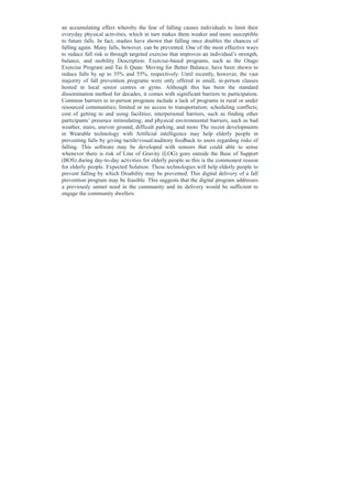 an accumulating effect whereby the fear of falling causes individuals to limit their
everyday physical activities, which in turn makes them weaker and more susceptible
to future falls. In fact, studies have shown that falling once doubles the chances of
falling again. Many falls, however, can be prevented. One of the most effective ways
to reduce fall risk is through targeted exercise that improves an individual’s strength,
balance, and mobility Description: Exercise-based programs, such as the Otago
Exercise Program and Tai Ji Quan: Moving for Better Balance, have been shown to
reduce falls by up to 35% and 55%, respectively. Until recently, however, the vast
majority of fall prevention programs were only offered in small, in-person classes
hosted in local senior centres or gyms. Although this has been the standard
dissemination method for decades, it comes with significant barriers to participation.
Common barriers to in-person programs include a lack of programs in rural or under
resourced communities; limited or no access to transportation; scheduling conflicts;
cost of getting to and using facilities; interpersonal barriers, such as finding other
participants’ presence intimidating; and physical environmental barriers, such as bad
weather, stairs, uneven ground, difficult parking, and more The recent developments
in Wearable technology with Artificial intelligence may help elderly people in
preventing falls by giving tactile/visual/auditory feedback to users regarding risks of
falling. This software may be developed with sensors that could able to sense
whenever there is risk of Line of Gravity (LOG) goes outside the Base of Support
(BOS) during day-to-day activities for elderly people as this is the commonest reason
for elderly people. Expected Solution: These technologies will help elderly people to
prevent falling by which Disability may be prevented. This digital delivery of a fall
prevention program may be feasible. This suggests that the digital program addresses
a previously unmet need in the community and its delivery would be sufficient to
engage the community dwellers
 