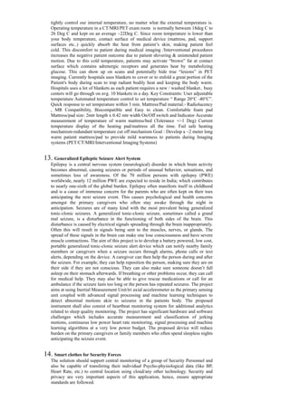 tightly control our internal temperature, no matter what the external temperature is.
Operating temperature in a CT/MRI/PET exam room is normally between 18deg C to
26 Deg C and kept on an average ~22Deg C. Since room temperature is lower than
your body temperature, contact surface of medical device (mattress, pad, support
surfaces etc..) quickly absorb the heat from patient’s skin, making patient feel
cold. This discomfort to patient during medical imaging /Interventional procedures
increases the negative patient outcome due to patient shivering & unintended patient
motion. Due to this cold temperature, patients may activate “brown” fat at contact
surface which contains adrenergic receptors and generates heat by metabolizing
glucose. This can show up on scans and potentially hide true “lesions” in PET
imaging. Currently hospitals uses blankets to cover or to enfold a great portion of the
Patient's body during scan to trap radiant bodily heat and keeping the body warm.
Hospitals uses a lot of blankets as each patient requires a new / washed blanket.. busy
centers will go through on avg. 10 blankets in a day. Key Constraints: User adjustable
temperature Automated temperature control to set temperature “ Range 20°C -40°C”.
Quick response to set temperature within 3 min. Mattress/Pad material:- Radiolucency
, MR Compatibility, Biocompatible and Easy to clean. Comfortable foam pad
Mattress/pad size: 2mtr length x 0.42 mtr width On/Off switch and Indicator Accurate
measurement of temperature of warm mattress/bed (Tolerance +/-1 Deg) Current
temperature display of the heating pad/mattress all the time. Fail safe heating
mechanism-redundant temperature cut off mechanism Goal : Develop a ~2 meter long
warm patient mattress/pad to provide mild warmness to patients during Imaging
systems (PET/CT/MRI/Interventional Imaging Systems)
13. Generalized Epileptic Seizure Alert System
Epilepsy is a central nervous system (neurological) disorder in which brain activity
becomes abnormal, causing seizures or periods of unusual behavior, sensations, and
sometimes loss of awareness. Of the 70 million persons with epilepsy (PWE)
worldwide, nearly 12 million PWE are expected to reside in India; which contributes
to nearly one-sixth of the global burden. Epilepsy often manifests itself in childhood
and is a cause of immense concern for the parents who are often kept on their toes
anticipating the next seizure event. This causes psychological and health concerns
amongst the primary caregivers who often stay awake through the night in
anticipation. Seizures are of many kind with the most prevalent being generalized
tonic-clonic seizures. A generalized tonic-clonic seizure, sometimes called a grand
mal seizure, is a disturbance in the functioning of both sides of the brain. This
disturbance is caused by electrical signals spreading through the brain inappropriately.
Often this will result in signals being sent to the muscles, nerves, or glands. The
spread of these signals in the brain can make one lose consciousness and have severe
muscle contractions. The aim of this project is to develop a battery powered, low cost,
portable generalized tonic-clonic seizure alert device which can notify nearby family
members or caregivers when a seizure occurs through alarms, phone calls or text
alerts, depending on the device. A caregiver can then help the person during and after
the seizure. For example, they can help reposition the person, making sure they are on
their side if they are not conscious. They can also make sure someone doesn’t fall
asleep on their stomach afterwards. If breathing or other problems occur, they can call
for medical help. They may also be able to give rescue medications or call for an
ambulance if the seizure lasts too long or the person has repeated seizures. The project
aims at using Inertial Measurement Unit/tri axial accelerometer as the primary sensing
unit coupled with advanced signal processing and machine learning techniques to
detect abnormal motions akin to seizures in the patients body. The proposed
instrument shall also consist of heartbeat monitoring system for additional analytics
related to sleep quality monitoring. The project has significant hardware and software
challenges which includes accurate measurement and classification of jerking
motions, continuous low power heart rate monitoring, signal processing and machine
learning algorithms at a very low power budget. The proposed device will reduce
burden on the primary caregivers or family members who often spend sleepless nights
anticipating the seizure event.
14. Smart clothes for Security Forces
The solution should support central monitoring of a group of Security Personnel and
also be capable of transfering their individual Psycho-physiological data (like BP,
Heart Rate, etc.) to central location using cloud/any other technology. Security and
privacy are very important aspects of this application, hence, ensure appropriate
standards are followed.
 