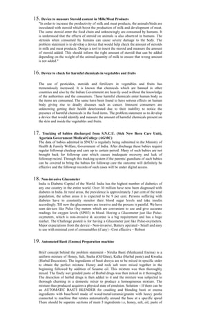 15. Device to measure Steroid content in Milk/Meat Products
"In order to increase the productivity of milk and meat products, the animals/birds are
inoculated with steroid which boost the production of milk and development of meat.
The same steroid enter the food chain and unknowingly are consumed by humans. It
is understood that the effects of steroid on animals is also observed in humans. The
steroids when consumed by humans can cause severe damage to the body. The
problem statement is to develop a device that would help check the amount of steroids
in milk and meat products. Design a tool to insert the steroid and measure the amount
of steroid added. This should inform the right amount of steroid that can be added
depending on the weight of the animal/quantity of milk to ensure that wrong amount
is not added."
16. Device to check for harmful chemicals in vegetables and fruits
The use of pesticides, steroids and fertilizers in vegetables and fruits has
tremendously increased. It is known that chemicals which are banned in other
countries and also by the Indian Government are heavily used without the knowledge
of the authorities and the consumers. These harmful chemicals enter human body as
the items are consumed. The same have been found to have serious effects on human
body giving rise to deadly diseases such as cancer. Innocent consumers are
unknowing getting their health deteriorated due to their inability to notice the
presence of harmful chemicals in the food items. The problem statement so to develop
a device that would identify and measure the amount of harmful chemicals present on
the skin and inside the vegetables and fruits.
17. Tracking of babies discharged from S.N.C.U. (Sick New Born Care Unit),
Agartala Government Medical College (AGMC)
The data of babies admitted in SNCU is regularly being submitted to the Ministry of
Health & Family Welfare, Government of India. After discharge these babies require
regular followup checkup and care up to certain period. Many of such babies are not
brought back for followup care which causes inadequate recovery and lack of
followup record. Through this tracking system if the parents/ guardians of such babies
can be covered to bring the babies for followup care the outcome will definitely be
effective and the followup records of such cases will be under digital access.
18. Non-invasive Glucometer
India is Diabetic Capital of the World. India has the highest number of diabetics of
any one country in the entire world. Over 30 million have now been diagnosed with
diabetes in India. In rural areas, the prevalence is approximately 3 per cent of the total
population, the urban areas it is expected to be 9 per cent. Persons suffering with
diabetes have to constantly monitor their blood sugar levels and take insulin
accordingly. Till now the glucometers are invasive and the process is painful. We have
seen devices like Pulse Oxy-meters which are convenient to use and give accurate
readings for oxygen levels (SPO2) in blood. Having a Glucometer just like Pulse-
oxymeters, which is non-invasive & accurate is a big requirement and has a huge
market. The Challenge posted is for having a Glucometer just like Pulse-oxymeters.
Major expectations from the device - Non-invasive, Battery operated - Small and easy
to use with minimal cost of consumables (if any) - Cost effective – Robust
19. Automated Basti (Enema) Preparation machine
Brief concept behind the problem statement - Niruha Basti (Medicated Enema) is a
uniform mixture of Honey, Salt, Sneha (Oil/Ghee), Kalka (Herbal paste) and Kwatha
(Herbal Decoction). The ingredients of basti dravya are to be mixed in specific order
to obtain the perfect mixture. Honey and rock salt were mixed together in the
beginning followed by addition of Sesame oil. This mixture was then thoroughly
mixed. The finely wet grinded paste of Herbal drugs was then mixed in it thoroughly.
The decoction of herbal drugs is then added to it and the mixture was subjected to
thorough churning in a domestic mixer to produce a homogeneous mixture. The
mixture thus produced acquires a physical state of emulsion. Solution – If there can be
an AUTOMATIC BASTI BLENDER for crushing and blending basti or enema
ingredients with base/bowl made of wood/metal/ceramic/granite with heavy pestle
connected to machine that rotates automatically around the base at a specific speed
There should be separate sections of main 5 ingredients i.e, honey, salt, oil, paste of
 