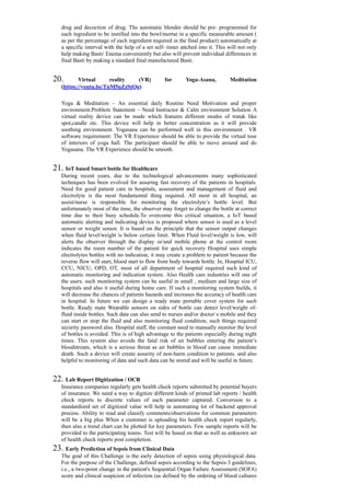 drug and decoction of drug. The automatic blender should be pre- programmed for
each ingredient to be instilled into the bowl/mortar in a specific measurable amount (
as per the percentage of each ingredient required in the final product) automatically at
a specific interval with the help of a set self- timer attched into it. This will not only
help making Basti/ Enema conveniently but also will prevent individual differences in
final Basti by making a standard final manufactured Basti.
20. Virtual reality (VR) for Yoga-Asana, Meditation
(https://youtu.be/TnM5uZzStQg)
Yoga & Meditation – An essential daily Routine Need Motivation and proper
environment.Problem Statement – Need Instructor & Calm environment Solution A
virtual reality device can be made which features different modes of tratak like
spot,candle etc. This device will help in better concentration as it will provide
soothing environment. Yogasana can be performed well in this environment . VR
software requirement: The VR Experience should be able to provide the virtual tour
of interiors of yoga hall. The participant should be able to move around and do
Yogasana. The VR Experience should be smooth.
21. IoT based Smart bottle for Healthcare
During recent years, due to the technological advancements many sophisticated
techniques has been evolved for assuring fast recovery of the patients in hospitals.
Need for good patient care in hospitals, assessment and management of fluid and
electrolyte is the most fundamental thing required. All most in all hospital, an
assist/nurse is responsible for monitoring the electrolyte’s bottle level. But
unfortunately most of the time, the observer may forget to change the bottle at correct
time due to their busy schedule.To overcome this critical situation, a IoT based
automatic alerting and indicating device is proposed where sensor is used as a level
sensor or weight sensor. It is based on the principle that the sensor output changes
when fluid level/weight is below certain limit. When Fluid level/weight is low, will
alerts the observer through the display or/and mobile phone at the control room
indicates the room number of the patient for quick recovery Hospital uses simple
electrolytes bottles with no indication, it may create a problem to patient because the
reverse flow will start, blood start to flow from body towards bottle. In, Hospital ICU,
CCU, NICU, OPD, OT, most of all department of hospital required such kind of
automatic monitoring and indication system. Also Health care industries will one of
the users. such monitoring system can be useful in small , medium and large size of
hospitals and also it useful during home care. If such a monitoring system builds, it
will decrease the chances of patients hazards and increases the accuracy of health care
in hospital. In future we can design a ready mate portable cover system for such
bottle. Ready mate Wearable sensors on sides of bottle can detect level/weight of-
fluid inside bottles. Such data can also send to nurses and/or doctor`s mobile and they
can start or stop the fluid and also monitoring fluid condition, such things required
security password also. Hospital staff, the constant need to manually monitor the level
of bottles is avoided. This is of high advantage to the patients especially during night
times. This system also avoids the fatal risk of air bubbles entering the patient’s
bloodstream, which is a serious threat as air bubbles in blood can cause immediate
death. Such a device will create assurity of non-harm condition to patients. and also
helpful to monitoring of data and such data can be stored and will be useful in future.
22. Lab Report Digitization / OCR
Insurance companies regularly gets health check reports submitted by potential buyers
of insurance. We need a way to digitize different kinds of printed lab reports / health
check reports to discrete values of each parameter captured. Conversion to a
standardized set of digitized value will help in automating lot of backend approval
process. Ability to read and classify comments/observations for common parameters
will be a big plus When a customer is uploading his health check report regularly,
then also a trend chart can be plotted for key parameters. Few sample reports will be
provided to the participating teams. Test will be based on that as well as unknown set
of health check reports post completion.
23. Early Prediction of Sepsis from Clinical Data
The goal of this Challenge is the early detection of sepsis using physiological data.
For the purpose of the Challenge, defined sepsis according to the Sepsis-3 guidelines,
i.e., a two-point change in the patient's Sequential Organ Failure Assessment (SOFA)
score and clinical suspicion of infection (as defined by the ordering of blood cultures
 