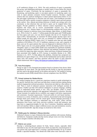 or IV antibiotics) (Singer et al., 2016). The early prediction of sepsis is potentially
life-saving, and challenging participants to predict sepsis 6 hours before the clinical
prediction of sepsis. Conversely, the late prediction of sepsis is potentially life-
threatening, and predicting sepsis in non-sepsis patients (or predicting sepsis very
early in sepsis patients) consumes limited hospital resources. Develop a digital
solution that uses artificial intelligence to detect patient deterioration before it’s too
late and trigger notifications to clinicians and care teams. Train healthcare providers
and front-line staff to quickly recognize symptoms to identify sepsis and treat patients
at the earliest. Also, educate preventing infections in health care settings and in the
community so that infections that can lead to sepsis can be stopped before they
happen. Provide guidelines to follow infection control requirements (e.g., Hand
hygiene) and ensure one to receive recommended vaccines (e.g., Flu and
pneumococcal, etc.). Abstract Sepsis is a life-threatening condition that occurs when
the body's response to infection causes tissue damage, organ failure, or death (Singer
et al., 2016). In the U.S., nearly 1.7 million people develop sepsis and 270,000 people
die from sepsis each year; over one third of people who die in U.S. hospitals have
sepsis (CDC). Internationally, an estimated 30 million people develop sepsis and 6
million people die from sepsis each year; an estimated 4.2 million newborns and
children are affected (WHO). Sepsis costs U.S. hospitals more than any other health
condition at $24 billion (13% of U.S. healthcare expenses) a year, and a majority of
these costs are for sepsis patients that were not diagnosed at admission (Paoli et al.,
2018). Sepsis costs are even greater globally with the developing world at most risk.
Altogether, sepsis is a major public health issue responsible for significant morbidity,
mortality, and healthcare expenses. Early detection and antibiotic treatment of sepsis
are critical for improving sepsis outcomes, where each hour of delayed treatment has
been associated with roughly an 4-8% increase in mortality (Kumar et al., 2006;
Seymour et al., 2017). To help address this problem, clinicians have proposed new
definitions for sepsis (Singer et al., 2016), but the fundamental need to detect and treat
sepsis early still remains, and basic questions about the limits of early detection
remain unanswered. data set https://physionet.org/content/challenge-2019/1.0.0/
24. Voice Prescription
Design an app to write formatted prescriptions based on dictation from doctor. Refer
attachment for more detail. The app should provide facility to sign the prescription
and also send to the patient directly on his phone and email id. The method of storing
the medical records (EHR) should follow relevant compliance laws like HIPAA.
25. Virtual Assistant for Medical Device
For medical imaging device, a good user experience requires to guide technologist to
the specific functions they need most and help them in quick decision making during
medical imaging/interventional procedures. Instructions provided are often tedious to
read. There is need of enhanced customer interaction with intelligent assistant &
response. Chatbot can help with artificial intelligence to process language, enabling
them to understand human speech or text. They can decipher verbal or written
questions and provide responses with appropriate information or direction. Develop
Virtual Assistant for medical device workflow user support with below requirements
and constraints- Essential requirements: Front-end mobile & web based interface:-
Connects to a variety of channels, such as websites, documented script and messaging
through which users interact with the virtual agent. Natural language processing or
any other intelligent technique to understand user work intent, collect relevant
parameters from screen, user clicks, previous workflow, words and sentences, and
map those to suggestions/insights for user. Key Constraints: Standalone application
with web interface Ability to adapt to different screen sizes and orientations, security,
and network bandwidth. App data storage on cloud/server (thin client)
26. Mobile game for Alzheimer’s Disease detection
Alzheimer's disease is a type of dementia that causes problems with memory, thinking
and behavior. Symptoms usually develop slowly and get worse over time, becoming
severe enough to interfere with daily tasks
27. Elderly care system
Develop a technology-based solution for Kids, Senior citizens, especially abled
individual on any one who need supervision which can alarm the concerned person in
case person who need supervision is crossing a specified boundary for eg 10 meters
outside a specified boundary. You should also think about more innovative ideas to
 
