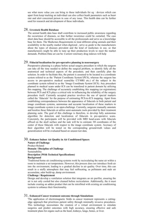see what more value you can bring to these individuals for eg : devices which can
apart from keep tracking an individual can also collect heath parameters such as heart
rate and alert concerned person in case of any issue. This health data can be further
used for research and development of these individuals.
28. Livestock Health Database
The animal health data base shall contribute to increased public awareness regarding
the occurrence of diseases, so that further recurrence could be curtailed. The case
sheet data base should be accessible to all the professionals and serve as a knowledge
base for them. The Medicines Requirements to treat different ailing animals and their
availability in the nearby market when digitized , serve as guide to the manufacturers
about the types of diseases prevalent and the kind of medicines in use, so that
manufacturers might be able to tune up their production levels to meet the market
demands. Problem Data set can be: Current veterinary drug indexes will help
29. Fiducial localization for pre-operative planning in neurosurgery
Preoperative planning is a phase before actual surgery procedure in which the surgeon
can take all the time needed to define the surgical problem, to identify fully all the
anatomical and technical aspects of the procedure, and then carefully plan the
solution. In order to facilitate this, the patient is assumed to be located in a coordinate
system refered to as the ‘Patient Coordinate System’(PCS), whereas the surgeon has
access to pre-operative medical scans(like CT/MRI etc.) of the subject in the
coordinate system refered to as the ‘Image Coordinate System’(ICS). Any procedure
planned in medical scans under ICS can be transfered to patient domain by utilizing
this mapping. The challenge of accurately establishing this mapping (or registration)
between PCS and ICS plays a critical role in influencing the reliability of the surgery
procedure itself. Currently accepted practice involves the use of special markers
called the ‘fiducials’ for the purpose of estimating PCS-to-ICS mapping. Apart from
establishing correspondances between the appearance of fiducials in both patient and
image coordinate systems, autonomas and accurate localization of these markers in
image coordinate system is an open-challenge. Currently, surgeons manually annotate
and localize these fiducials or utilize semi-automatic tools provided by their treatment
planning suite. The goal of this challenge is therefore, to develop fully autonomas
algorithm for detection and localization of fiducials in pre-operative scans.
Concretely, the participants will be provided with MRI head-scans with fiducials
affixed on the skull surface and the task will be to estimate 3D coordinates of the
center of these fiducials with respect to the image coordinate system. Accruacy of
their algorithm will be tested on the corresponding ground-truth values and
generalization will be evaluated based on unseen test data.
30. Enhance Indoor Air Quality in Air Conditioned Spaces
Nature of Challenge
Product Related
Domain / Discipline of Challenge
Sustainability
Description (With Technical Specifications)
Background
'Traditional home air conditioning systems work by recirculating the same air within a
room to maintain a set temperature. However, this process does not introduce fresh air
into the environment, leading to a gradual decline in air quality. Over time, this can
result in a stuffy atmosphere that may feel suffocating, as pollutants and stale air
accumulate, odor build-up, damp environment.
Challenge / Requirement
Design and develop a ventilation solution that integrates an air purifier, ensuring the
air is not only cooled but also cleaned before recirculation. Additionally, the it must
include creating an addon product that can be retrofitted with existing air conditioning
systems to enhance their functionality.
31. Enhanced Cancer treatment outcome through Simulations
'The application of electromagnetic fields in cancer treatment represents a cutting-
edge approach that prioritizes patient safety through minimally invasive procedures.
This technology necessitates the creation of a virtual environment to simulate
surgeries and predict outcomes with high accuracy, ensuring effective and safe
treatment plans for organs such as the heart, kidneys, lungs, bones, or liver.
 