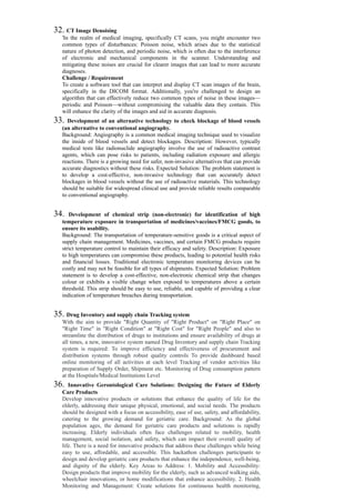32. CT Image Denoising
'In the realm of medical imaging, specifically CT scans, you might encounter two
common types of disturbances: Poisson noise, which arises due to the statistical
nature of photon detection, and periodic noise, which is often due to the interference
of electronic and mechanical components in the scanner. Understanding and
mitigating these noises are crucial for clearer images that can lead to more accurate
diagnoses.
Challenge / Requirement
To create a software tool that can interpret and display CT scan images of the brain,
specifically in the DICOM format. Additionally, you're challenged to design an
algorithm that can effectively reduce two common types of noise in these images—
periodic and Poisson—without compromising the valuable data they contain. This
will enhance the clarity of the images and aid in accurate diagnosis.
33. Development of an alternative technology to check blockage of blood vessels
(an alternative to conventional angiography.
Background: Angiography is a common medical imaging technique used to visualize
the inside of blood vessels and detect blockages. Description: However, typically
medical tests like radionuclide angiography involve the use of radioactive contrast
agents, which can pose risks to patients, including radiation exposure and allergic
reactions. There is a growing need for safer, non-invasive alternatives that can provide
accurate diagnostics without these risks. Expected Solution: The problem statement is
to develop a cost-effective, non-invasive technology that can accurately detect
blockages in blood vessels without the use of radioactive materials. This technology
should be suitable for widespread clinical use and provide reliable results comparable
to conventional angiography.
34. Development of chemical strip (non-electronic) for identification of high
temperature exposure in transportation of medicines/vaccines/FMCG goods, to
ensure its usability.
Background: The transportation of temperature-sensitive goods is a critical aspect of
supply chain management. Medicines, vaccines, and certain FMCG products require
strict temperature control to maintain their efficacy and safety. Description: Exposure
to high temperatures can compromise these products, leading to potential health risks
and financial losses. Traditional electronic temperature monitoring devices can be
costly and may not be feasible for all types of shipments. Expected Solution: Problem
statement is to develop a cost-effective, non-electronic chemical strip that changes
colour or exhibits a visible change when exposed to temperatures above a certain
threshold. This strip should be easy to use, reliable, and capable of providing a clear
indication of temperature breaches during transportation.
35. Drug Inventory and supply chain Tracking system
With the aim to provide "Right Quantity of "Right Product" on "Right Place" on
"Right Time" in "Right Condition" at "Right Cost" for "Right People" and also to
streamline the distribution of drugs to institutions and ensure availability of drugs at
all times, a new, innovative system named Drug Inventory and supply chain Tracking
system is required: To improve efficiency and effectiveness of procurement and
distribution systems through robust quality controls To provide dashboard based
online monitoring of all activities at each level Tracking of vendor activities like
preparation of Supply Order, Shipment etc. Monitoring of Drug consumption pattern
at the Hospitals/Medical Institutions Level
36. Innovative Gerontological Care Solutions: Designing the Future of Elderly
Care Products
Develop innovative products or solutions that enhance the quality of life for the
elderly, addressing their unique physical, emotional, and social needs. The products
should be designed with a focus on accessibility, ease of use, safety, and affordability,
catering to the growing demand for geriatric care. Background: As the global
population ages, the demand for geriatric care products and solutions is rapidly
increasing. Elderly individuals often face challenges related to mobility, health
management, social isolation, and safety, which can impact their overall quality of
life. There is a need for innovative products that address these challenges while being
easy to use, affordable, and accessible. This hackathon challenges participants to
design and develop geriatric care products that enhance the independence, well-being,
and dignity of the elderly. Key Areas to Address: 1. Mobility and Accessibility:
Design products that improve mobility for the elderly, such as advanced walking aids,
wheelchair innovations, or home modifications that enhance accessibility. 2. Health
Monitoring and Management: Create solutions for continuous health monitoring,
 