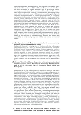 medication management, or personalized care plans that can be easily used by elderly
individuals or their caregivers. 3. Safety and Security: Develop products that enhance
the safety and security of elderly individuals, such as fall detection systems,
emergency response devices, or home automation solutions tailored to their needs. 4.
Social Interaction and Mental Well-being: Design products or platforms that combat
social isolation and promote mental well-being, such as virtual companionship tools,
community engagement platforms, or cognitive stimulation devices. 5. Affordability
and Sustainability: Ensure that the products are affordable for a broad range of elderly
users and consider sustainability in design, with durable, eco-friendly materials and
energy-efficient solutions. Expected Outcomes • Improved Quality of Life: The
products developed through this challenge should significantly enhance the quality of
life for elderly individuals, making daily tasks easier, safer, and more comfortable. •
Increased Independence: The solutions should empower the elderly to live
independently for longer, reducing their reliance on caregivers and promoting
autonomy. • Enhanced Health and Safety: Products should contribute to better health
management and increased safety, reducing the risk of accidents and health
complications. • Social and Emotional Well-being: Innovative solutions should foster
social interaction, reduce feelings of isolation, and promote mental health among the
elderly. • Scalable and Sustainable Solutions: The proposed products should be
scalable to meet the needs of a growing elderly population and designed with
sustainability in mind, ensuring long-term viability and minimal environmental
impact. ?
37. Development of portable device (non-contact device) for measurement of eye
pressure in glaucoma patients for usage at home.
Background: Glaucoma is a leading cause of blindness worldwide, and managing
intraocular pressure (IOP) is crucial for preventing disease progression. Description:
Traditional methods of measuring IOP, such as Goldmann applanation tonometry,
require direct contact with the eye, topical anaesthesia, and skilled personnel, making
them less accessible for regular monitoring. Non-contact methods, such as air-puff
tonometry, offer a more convenient alternative but are often limited to clinical settings
due to their size and cost. Expected Solution: Problem statement is to develop a cost-
effective, portable, and non-contact device that can measure IOP accurately and
reliably with safety. This device should be easy to use, and allowing patients to use at
home.
38. Create a Virtual Herbal Garden that provides an interactive, educational, and
immersive experience to users, showcasing the diverse range of medicinal plants
used in AYUSH (Ayurveda, Yoga & Naturopathy, Unani, Siddha, and
Homeopathy).
Background: The AYUSH sector relies heavily on medicinal plants and herbs, which
form the backbone of traditional healing practices. However, physical gardens that are
not accessible to everyone. A Virtual Herbal Garden will bridge this gap by offering a
digital platform where users can explore, learn, and understand the significance of
various medicinal plants from the comfort of their homes. Description: Participants
are tasked with developing a Virtual Herbal Garden that is engaging, informative, and
user-friendly. This virtual garden should include: Interactive 3D Models: Realistic 3D
models of medicinal plants that users can rotate, zoom, and explore from different
angles. Detailed Information: Comprehensive details about each plant, including its
botanical name, common names, habitat, medicinal uses, and methods of cultivation.
Multimedia Integration: High-quality images, videos, and audio descriptions to
enhance the learning experience. Search and Filter Options: Advanced search
functionality to easily locate specific plants and filter them based on various criteria
like medicinal uses, region, and type. Virtual Tours: Guided virtual tours highlighting
specific themes, such as plants for digestive health, immunity, skin care, etc. User
Interaction: Features that allow users to bookmark favourite plants, take notes, and
share information on social media. Expected Outcome: The expected outcome is a
comprehensive Virtual Herbal Garden that serves as a valuable educational tool for
students, practitioners, and enthusiasts of the AYUSH sector. This platform should
make the knowledge of medicinal plants accessible to a wider audience, promoting
awareness and understanding of traditional herbal practices. It should be visually
appealing, informative, and interactive, providing users with an immersive experience
that combines technology with traditional knowledge.
39. Develop a Smart Yoga Mat integrated with Artificial Intelligence (AI)
capabilities to support smart watch integration for tracking progress and
 