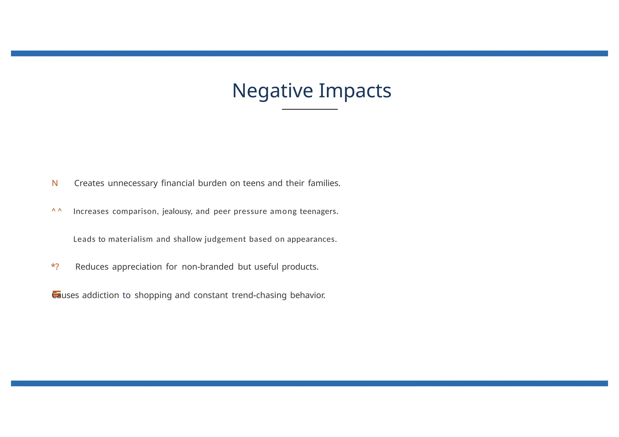 Negative Impacts
N Creates unnecessary financial burden on teens and their families.
^ ^ Increases comparison, jealousy, and peer pressure among teenagers.
Leads to materialism and shallow judgement based on appearances.
*? Reduces appreciation for non-branded but useful products.
Causes addiction to shopping and constant trend-chasing behavior.
 