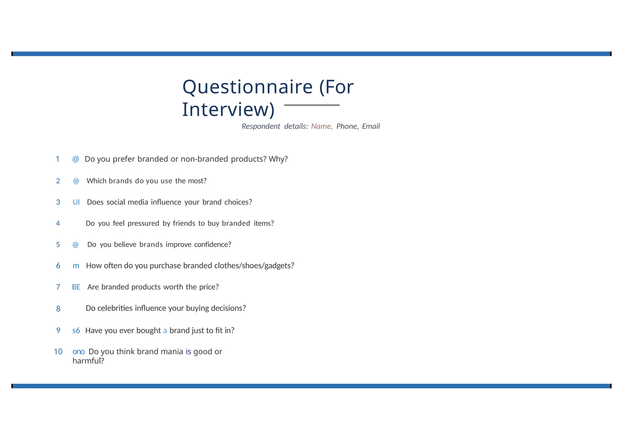 Questionnaire (For
Interview)
Respondent details: Name, Phone, Email
4
8
1 @ Do you prefer branded or non-branded products? Why?
2 @ Which brands do you use the most?
3 UI Does social media influence your brand choices?
Do you feel pressured by friends to buy branded items?
5 @ Do you believe brands improve confidence?
6 m How often do you purchase branded clothes/shoes/gadgets?
7 BE Are branded products worth the price?
Do celebrities influence your buying decisions?
9 s6 Have you ever bought a brand just to fit in?
10 ono Do you think brand mania is good or
harmful?
 