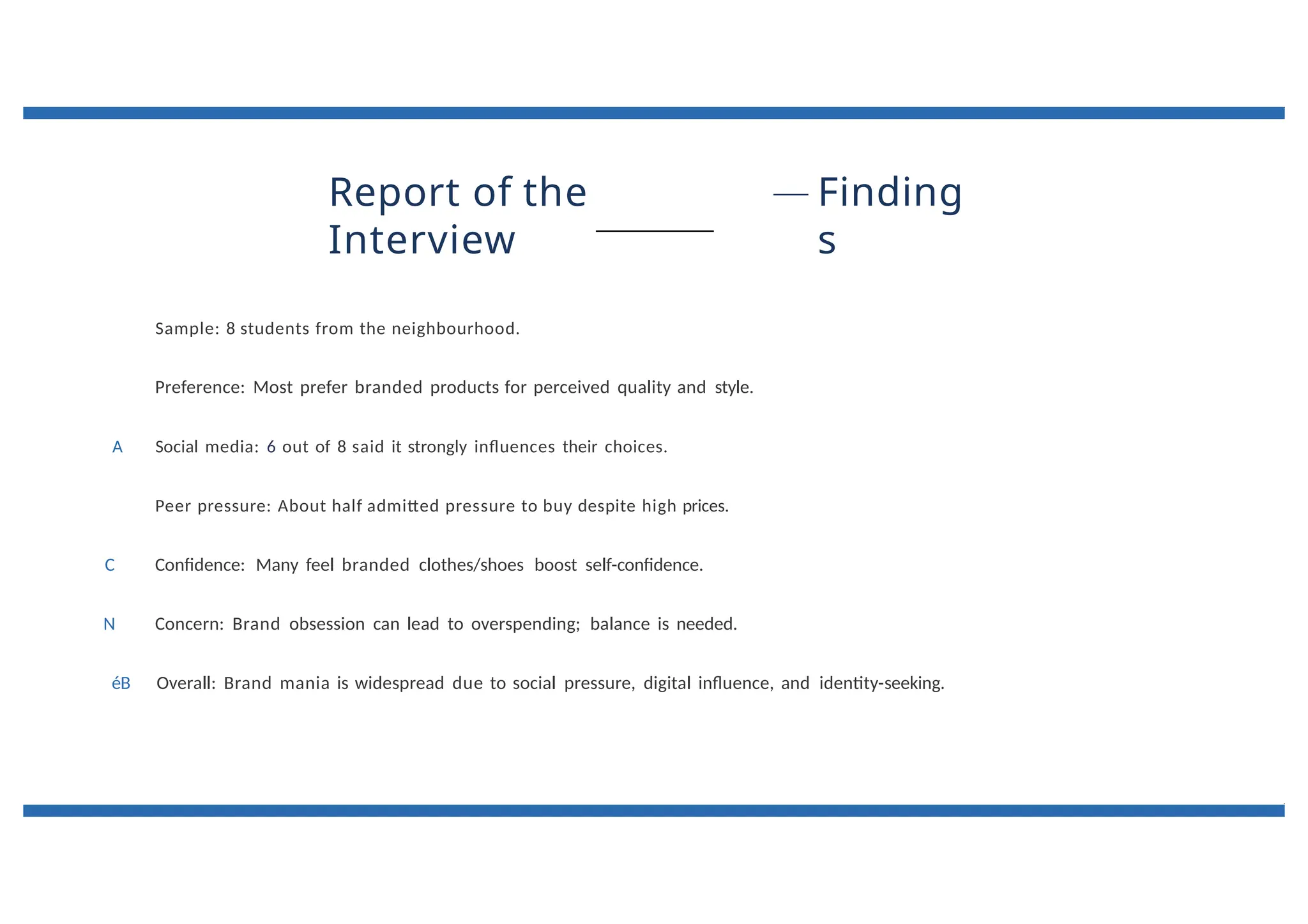 Report of the
Interview
Finding
s
Sample: 8 students from the neighbourhood.
Preference: Most prefer branded products for perceived quality and style.
A Social media: 6 out of 8 said it strongly influences their choices.
Peer pressure: About half admitted pressure to buy despite high prices.
C Confidence: Many feel branded clothes/shoes boost self-confidence.
N Concern: Brand obsession can lead to overspending; balance is needed.
éB Overall: Brand mania is widespread due to social pressure, digital influence, and identity-seeking.
 