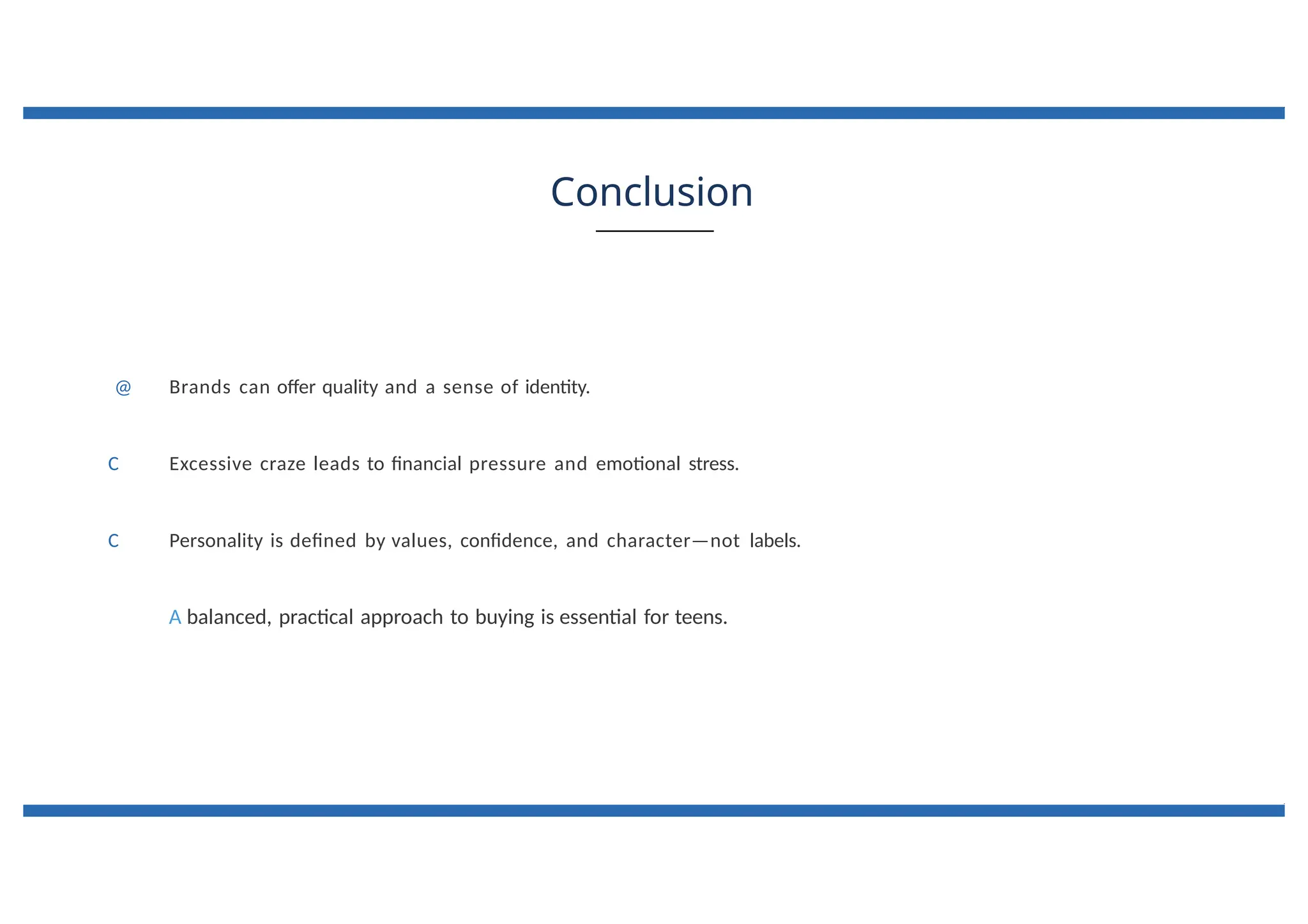 Conclusion
@ Brands can offer quality and a sense of identity.
C Excessive craze leads to financial pressure and emotional stress.
C Personality is defined by values, confidence, and character—not labels.
A balanced, practical approach to buying is essential for teens.
 