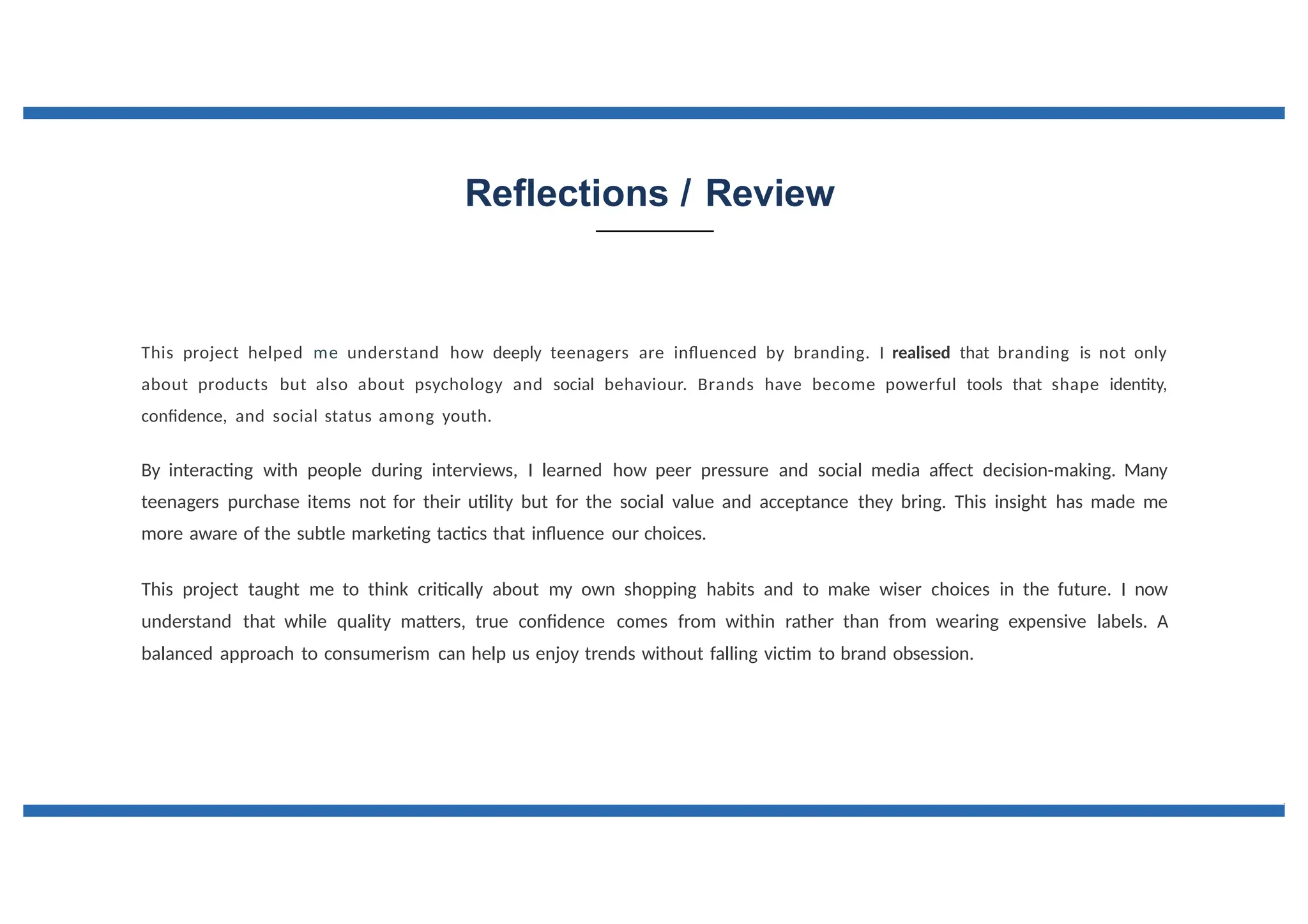 Reflections / Review
This project helped me understand how deeply teenagers are influenced by branding. I realised that branding is not only
about products but also about psychology and social behaviour. Brands have become powerful tools that shape identity,
confidence, and social status among youth.
By interacting with people during interviews, I learned how peer pressure and social media affect decision-making. Many
teenagers purchase items not for their utility but for the social value and acceptance they bring. This insight has made me
more aware of the subtle marketing tactics that influence our choices.
This project taught me to think critically about my own shopping habits and to make wiser choices in the future. I now
understand that while quality matters, true confidence comes from within rather than from wearing expensive labels. A
balanced approach to consumerism can help us enjoy trends without falling victim to brand obsession.
 