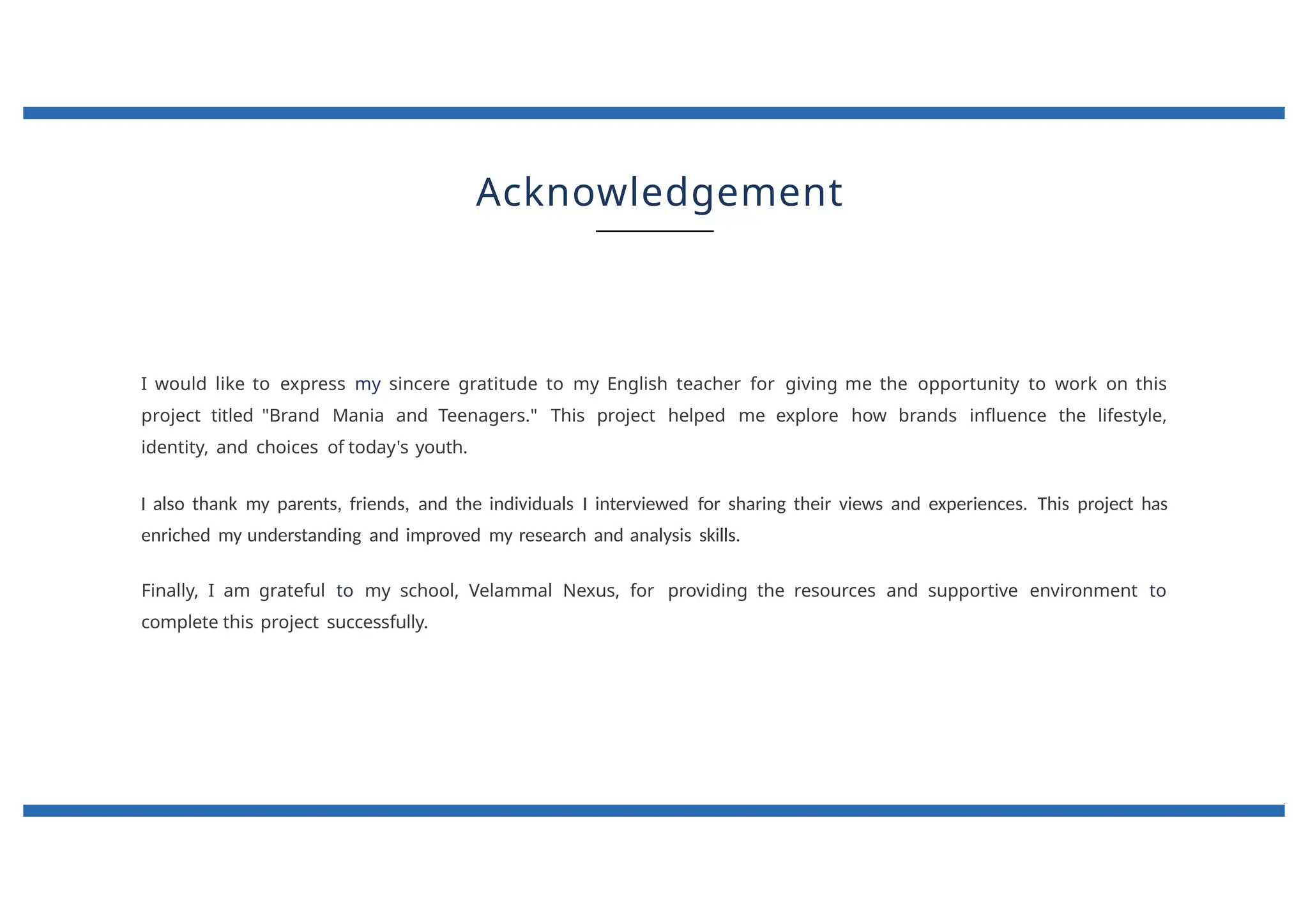 Acknowledgement
I would like to express my sincere gratitude to my English teacher for giving me the opportunity to work on this
project titled "Brand Mania and Teenagers." This project helped me explore how brands influence the lifestyle,
identity, and choices of today's youth.
I also thank my parents, friends, and the individuals I interviewed for sharing their views and experiences. This project has
enriched my understanding and improved my research and analysis skills.
Finally, I am grateful to my school, Velammal Nexus, for providing the resources and supportive environment to
complete this project successfully.
 