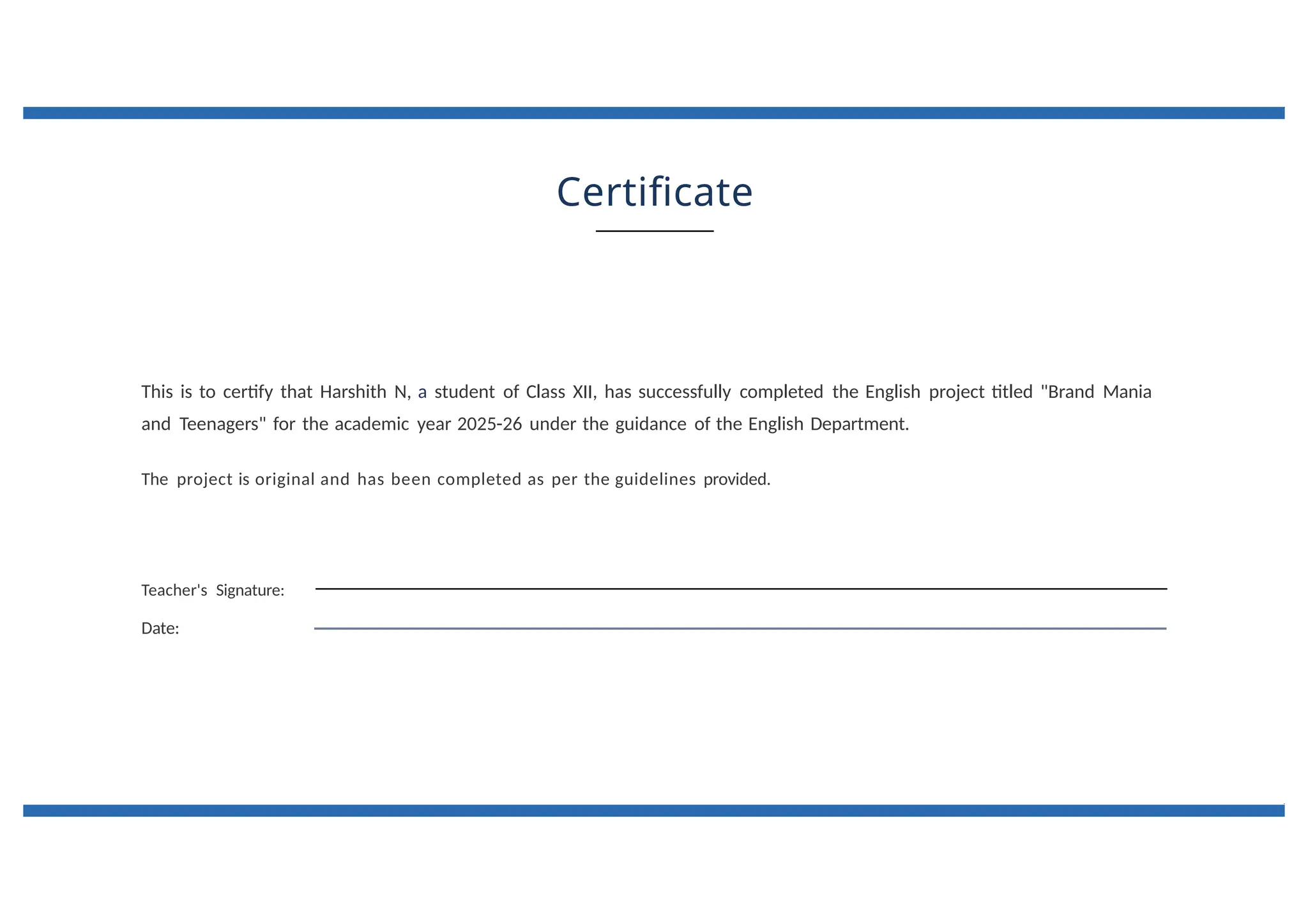 Certificate
This is to certify that Harshith N, a student of Class XII, has successfully completed the English project titled "Brand Mania
and Teenagers" for the academic year 2025-26 under the guidance of the English Department.
The project is original and has been completed as per the guidelines provided.
Teacher's Signature:
Date:
 