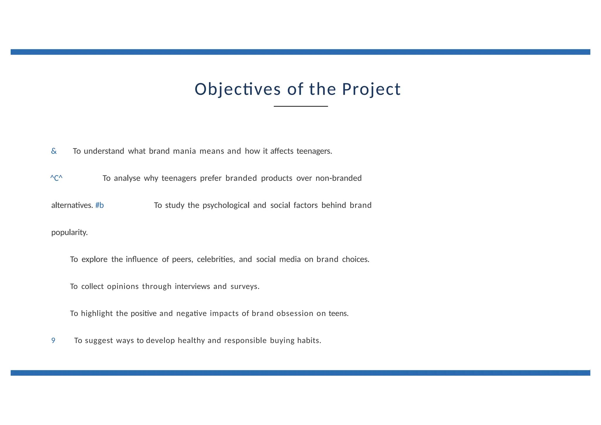 Objectives of the Project
& To understand what brand mania means and how it affects teenagers.
^C^ To analyse why teenagers prefer branded products over non-branded
alternatives. #b To study the psychological and social factors behind brand
popularity.
To explore the influence of peers, celebrities, and social media on brand choices.
To collect opinions through interviews and surveys.
To highlight the positive and negative impacts of brand obsession on teens.
9 To suggest ways to develop healthy and responsible buying habits.
 