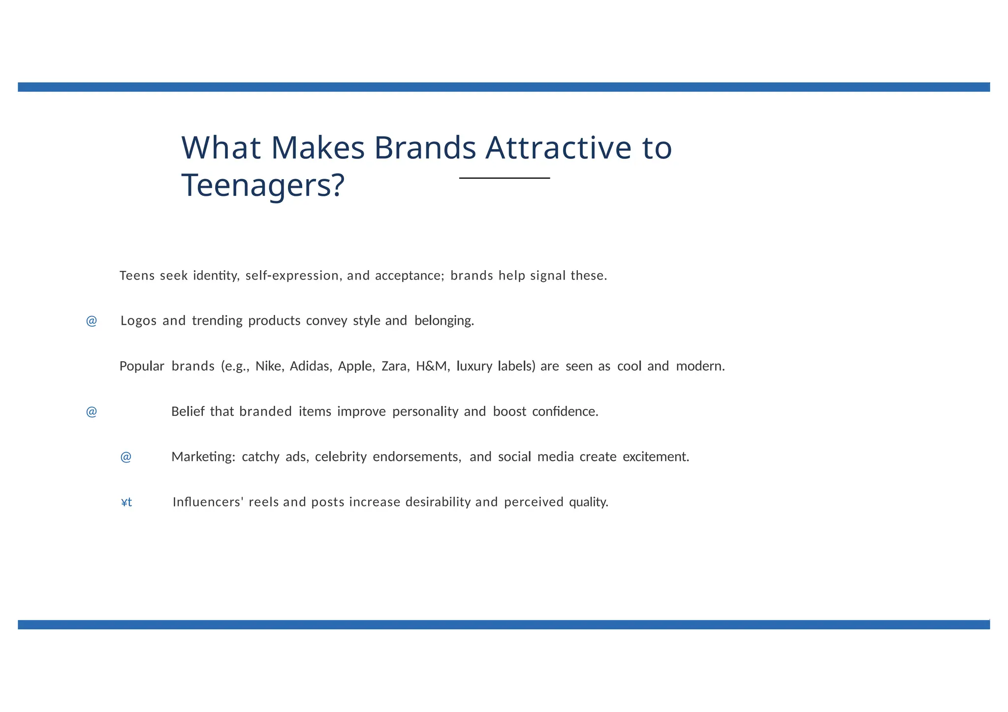 What Makes Brands Attractive to
Teenagers?
Teens seek identity, self-expression, and acceptance; brands help signal these.
@ Logos and trending products convey style and belonging.
Popular brands (e.g., Nike, Adidas, Apple, Zara, H&M, luxury labels) are seen as cool and modern.
@ Belief that branded items improve personality and boost confidence.
@ Marketing: catchy ads, celebrity endorsements, and social media create excitement.
¥t Influencers' reels and posts increase desirability and perceived quality.
 