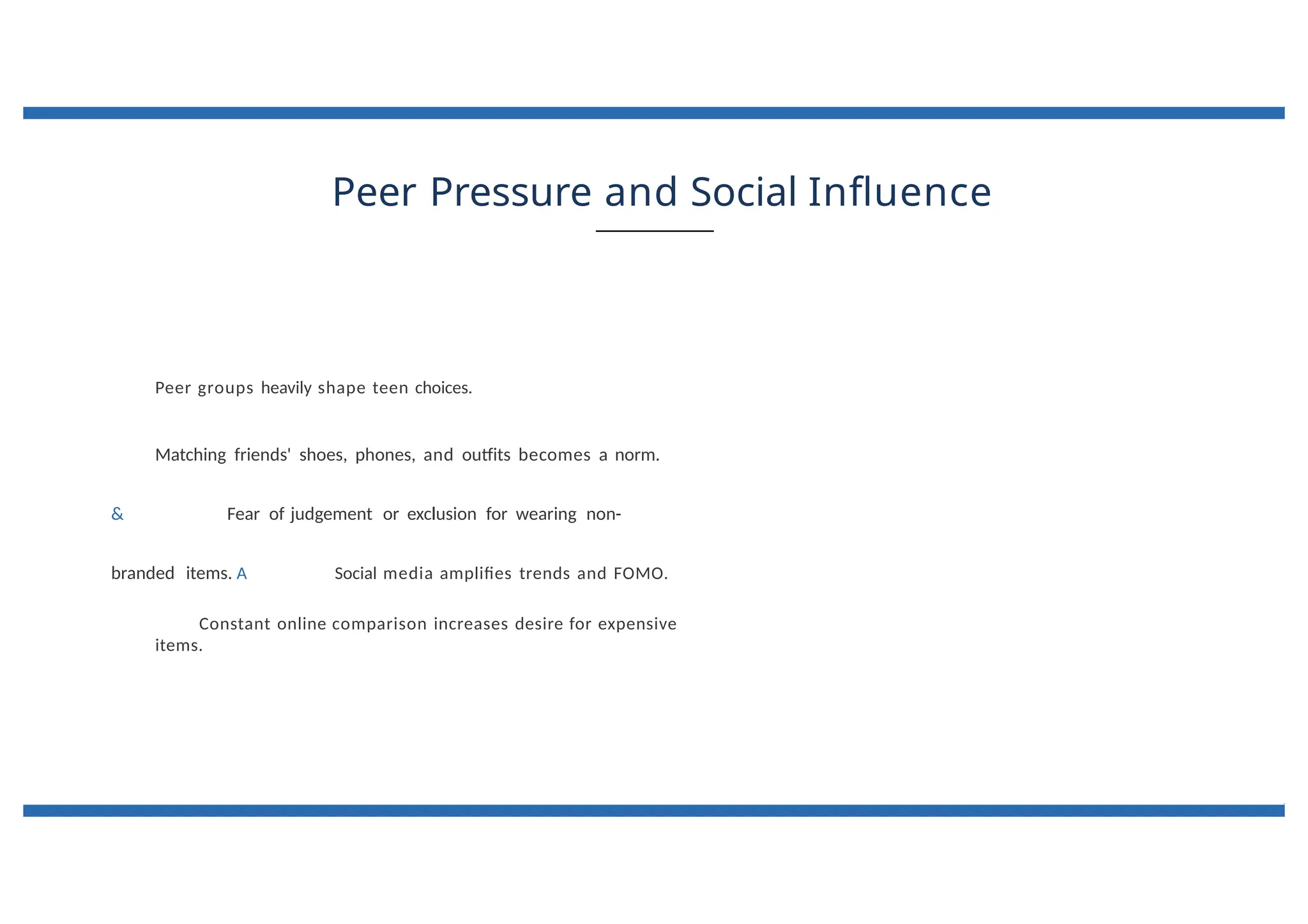 Peer Pressure and Social Influence
Peer groups heavily shape teen choices.
Matching friends' shoes, phones, and outfits becomes a norm.
& Fear of judgement or exclusion for wearing non-
branded items. A Social media amplifies trends and FOMO.
Constant online comparison increases desire for expensive
items.
 