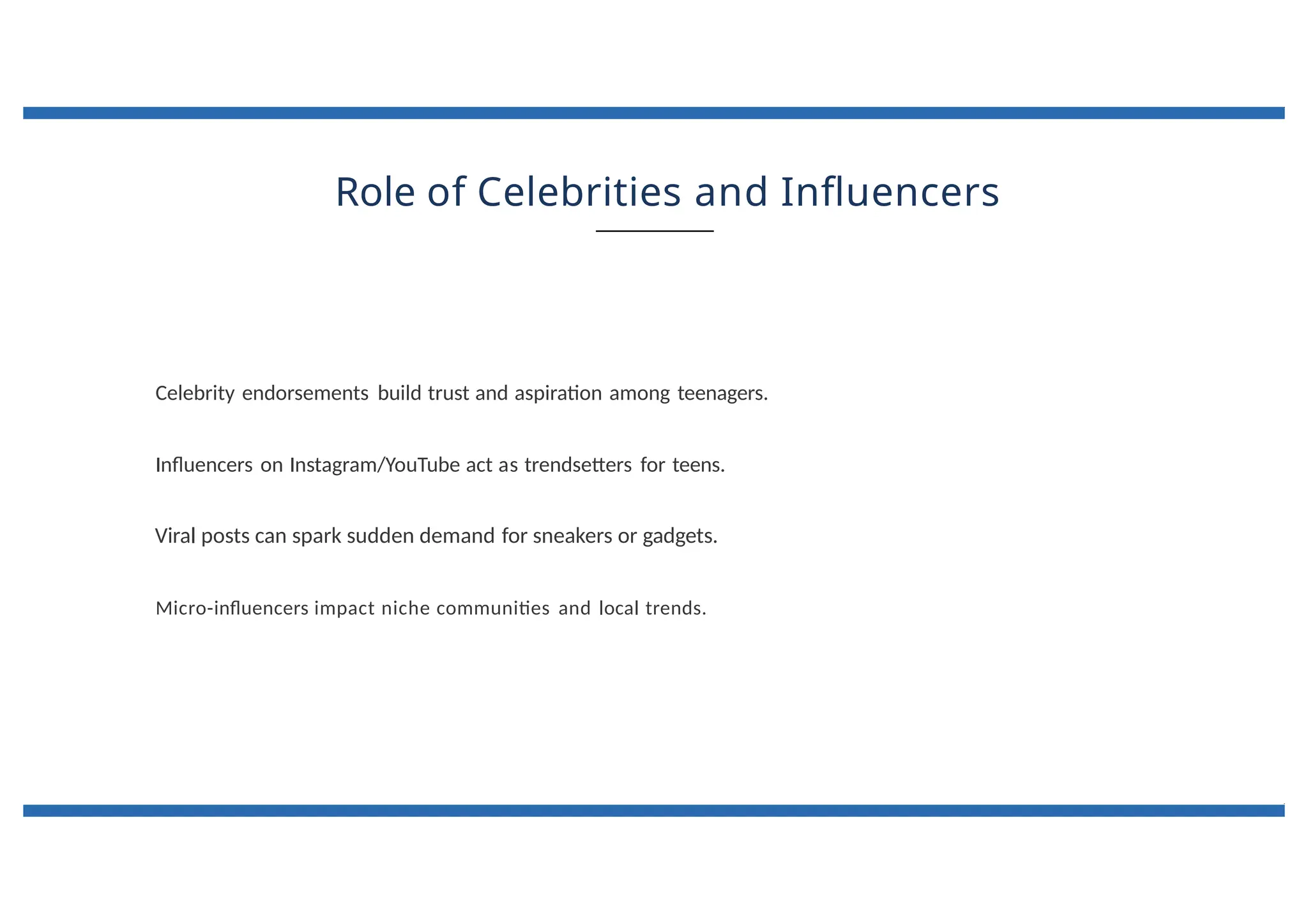 Role of Celebrities and Influencers
Celebrity endorsements build trust and aspiration among teenagers.
Influencers on Instagram/YouTube act as trendsetters for teens.
Viral posts can spark sudden demand for sneakers or gadgets.
Micro-influencers impact niche communities and local trends.
 
