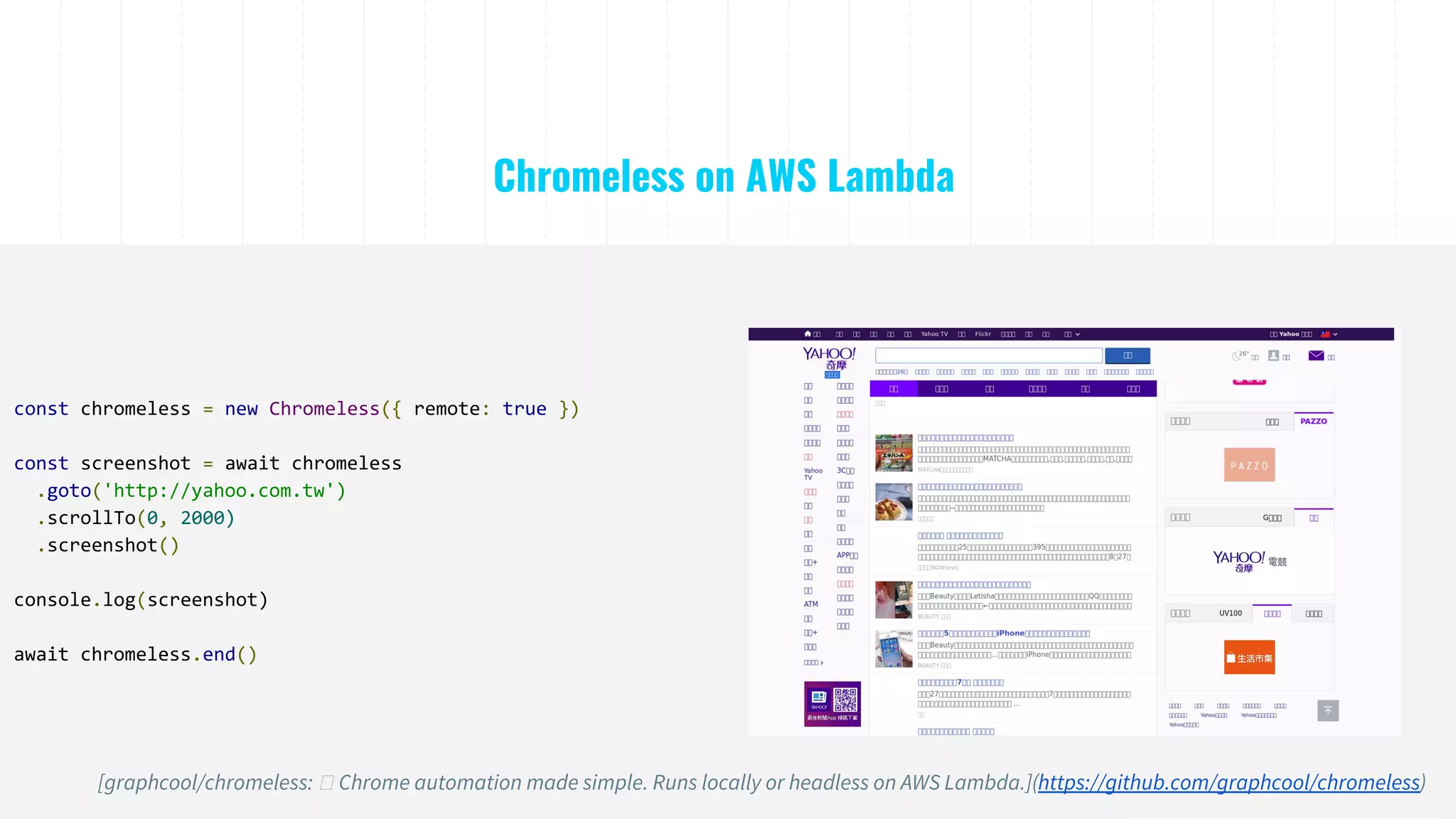 Chromeless on AWS Lambda
const chromeless = new Chromeless({ remote: true })
const screenshot = await chromeless
.goto('http://yahoo.com.tw')
.scrollTo(0, 2000)
.screenshot()
console.log(screenshot)
await chromeless.end()
[graphcool/chromeless: Chrome automation made simple. Runs locally or headless on AWS Lambda.](https://github.com/graphcool/chromeless)
 