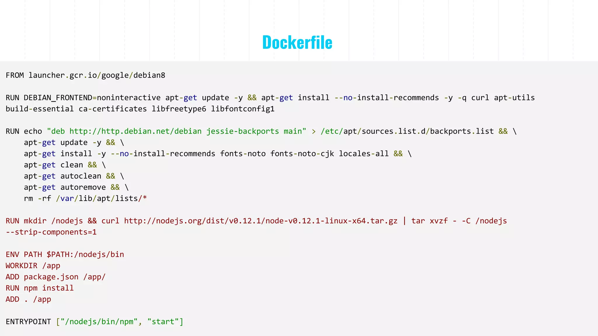 Dockerfile
FROM launcher.gcr.io/google/debian8
RUN DEBIAN_FRONTEND=noninteractive apt-get update -y && apt-get install --no-install-recommends -y -q curl apt-utils
build-essential ca-certificates libfreetype6 libfontconfig1
RUN echo "deb http://http.debian.net/debian jessie-backports main" > /etc/apt/sources.list.d/backports.list && 
apt-get update -y && 
apt-get install -y --no-install-recommends fonts-noto fonts-noto-cjk locales-all && 
apt-get clean && 
apt-get autoclean && 
apt-get autoremove && 
rm -rf /var/lib/apt/lists/*
RUN mkdir /nodejs && curl http://nodejs.org/dist/v0.12.1/node-v0.12.1-linux-x64.tar.gz | tar xvzf - -C /nodejs
--strip-components=1
ENV PATH $PATH:/nodejs/bin
WORKDIR /app
ADD package.json /app/
RUN npm install
ADD . /app
ENTRYPOINT ["/nodejs/bin/npm", "start"]
 