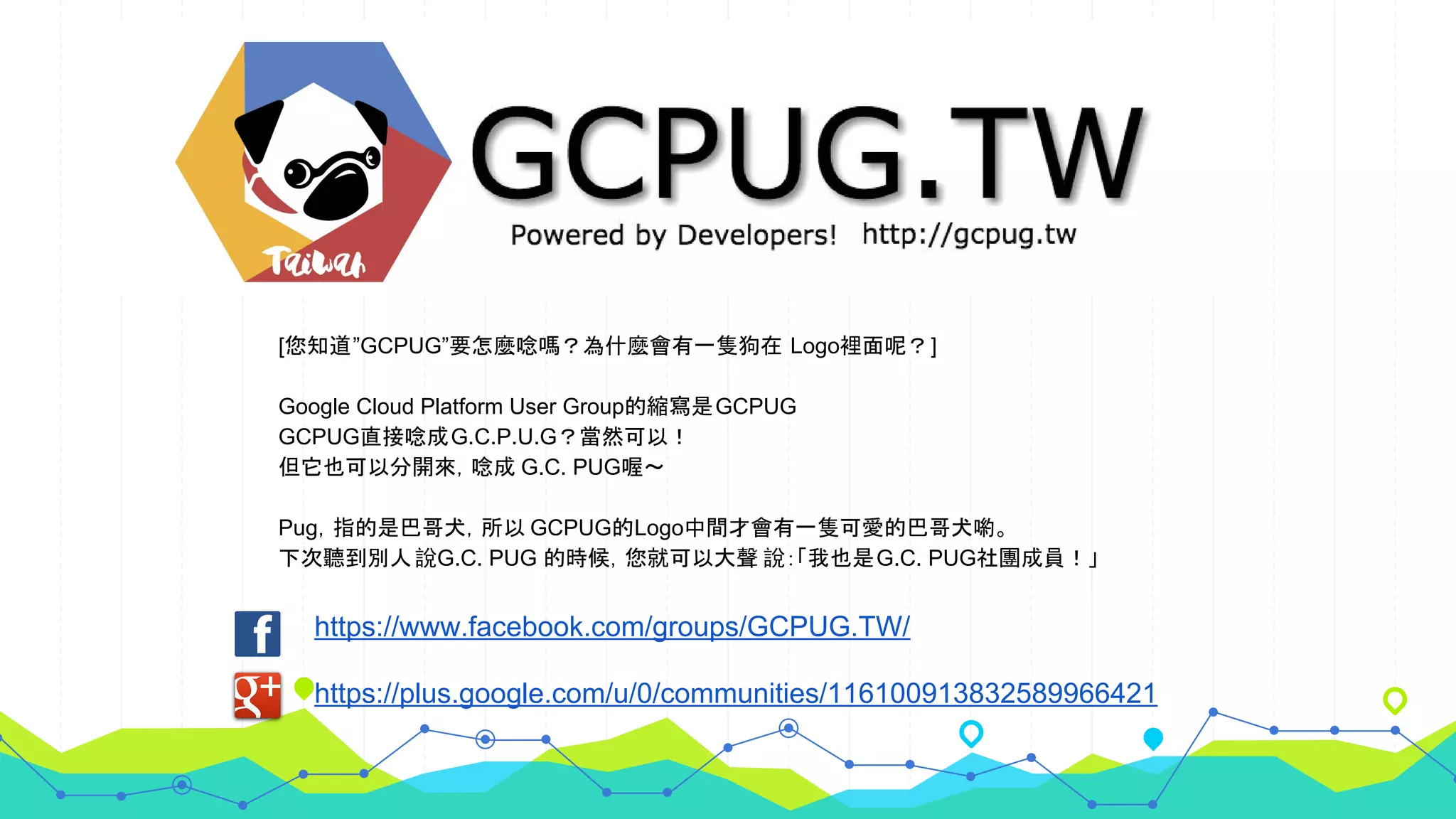https://www.facebook.com/groups/GCPUG.TW/
https://plus.google.com/u/0/communities/116100913832589966421
[您知道”GCPUG”要怎麼唸嗎？為什麼會有一隻狗在 Logo裡面呢？]
Google Cloud Platform User Group的縮寫是GCPUG
GCPUG直接唸成G.C.P.U.G？當然可以！
但它也可以分開來，唸成 G.C. PUG喔～
Pug，指的是巴哥犬，所以 GCPUG的Logo中間才會有一隻可愛的巴哥犬喲。
下次聽到別人說G.C. PUG 的時候，您就可以大聲 說：「我也是G.C. PUG社團成員！」
 