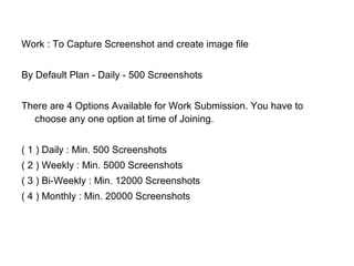 Work : To Capture Screenshot and create image file
By Default Plan - Daily - 500 Screenshots
There are 4 Options Available for Work Submission. You have to
choose any one option at time of Joining.
( 1 ) Daily : Min. 500 Screenshots
( 2 ) Weekly : Min. 5000 Screenshots
( 3 ) Bi-Weekly : Min. 12000 Screenshots
( 4 ) Monthly : Min. 20000 Screenshots
 