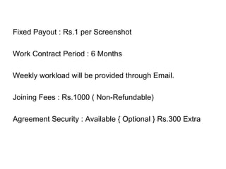 Fixed Payout : Rs.1 per Screenshot
Work Contract Period : 6 Months
Weekly workload will be provided through Email.
Joining Fees : Rs.1000 ( Non-Refundable)
Agreement Security : Available { Optional } Rs.300 Extra
 