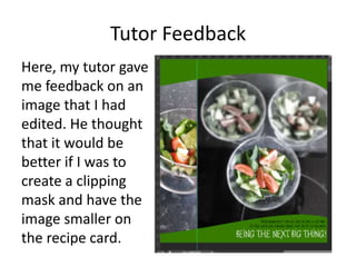 Tutor Feedback
Here, my tutor gave
me feedback on an
image that I had
edited. He thought
that it would be
better if I was to
create a clipping
mask and have the
image smaller on
the recipe card.
 