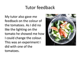 Tutor feedback
My tutor also gave me
feedback on the colour of
the tomatoes. As I did no
like the lighting on the
tomato he showed me how
I could change the colour.
This was an experiment I
did with one of the
tomatoes.
 