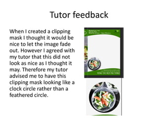 Tutor feedback
When I created a clipping
mask I thought it would be
nice to let the image fade
out. However I agreed with
my tutor that this did not
look as nice as I thought it
may. Therefore my tutor
advised me to have this
clipping mask looking like a
clock circle rather than a
feathered circle.
 