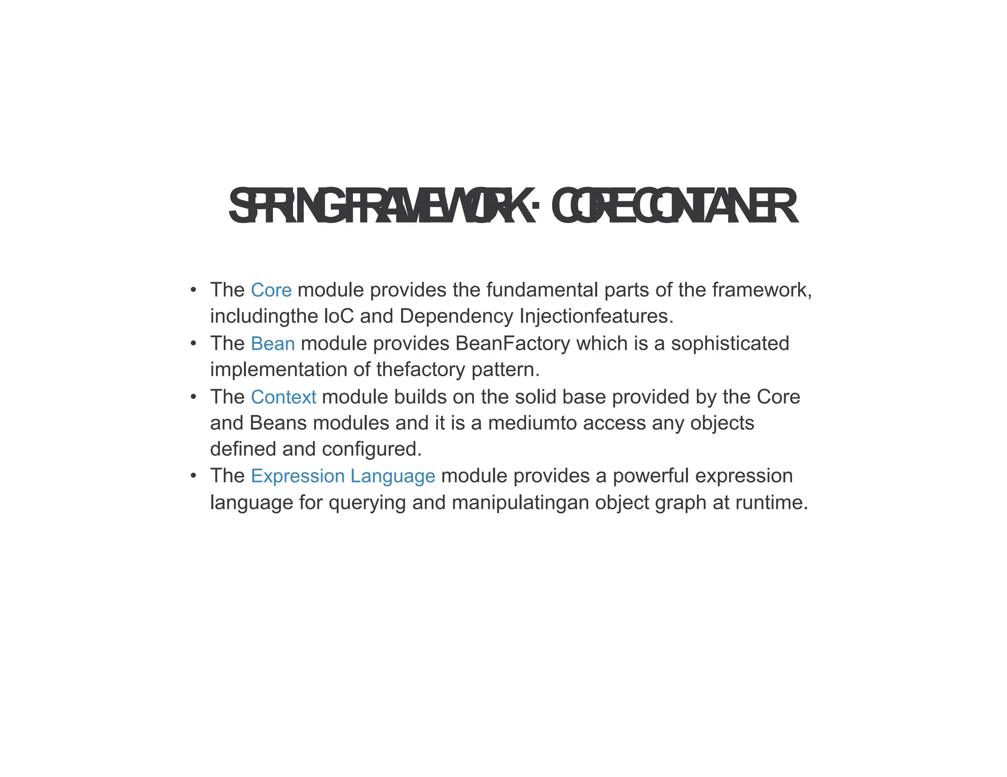 S
P
R
IN
GF
R
A
M
E
W
O
R
K·C
O
R
EC
O
N
T
A
I
N
E
R
• The Core module provides the fundamental parts of the framework,
includingthe loC and Dependency Injectionfeatures.
• The Bean module provides BeanFactory which is a sophisticated
implementation of thefactory pattern.
• The Context module builds on the solid base provided by the Core
and Beans modules and it is a mediumto access any objects
defined and configured.
• The Expression Language module provides a powerful expression
language for querying and manipulatingan object graph at runtime.
 