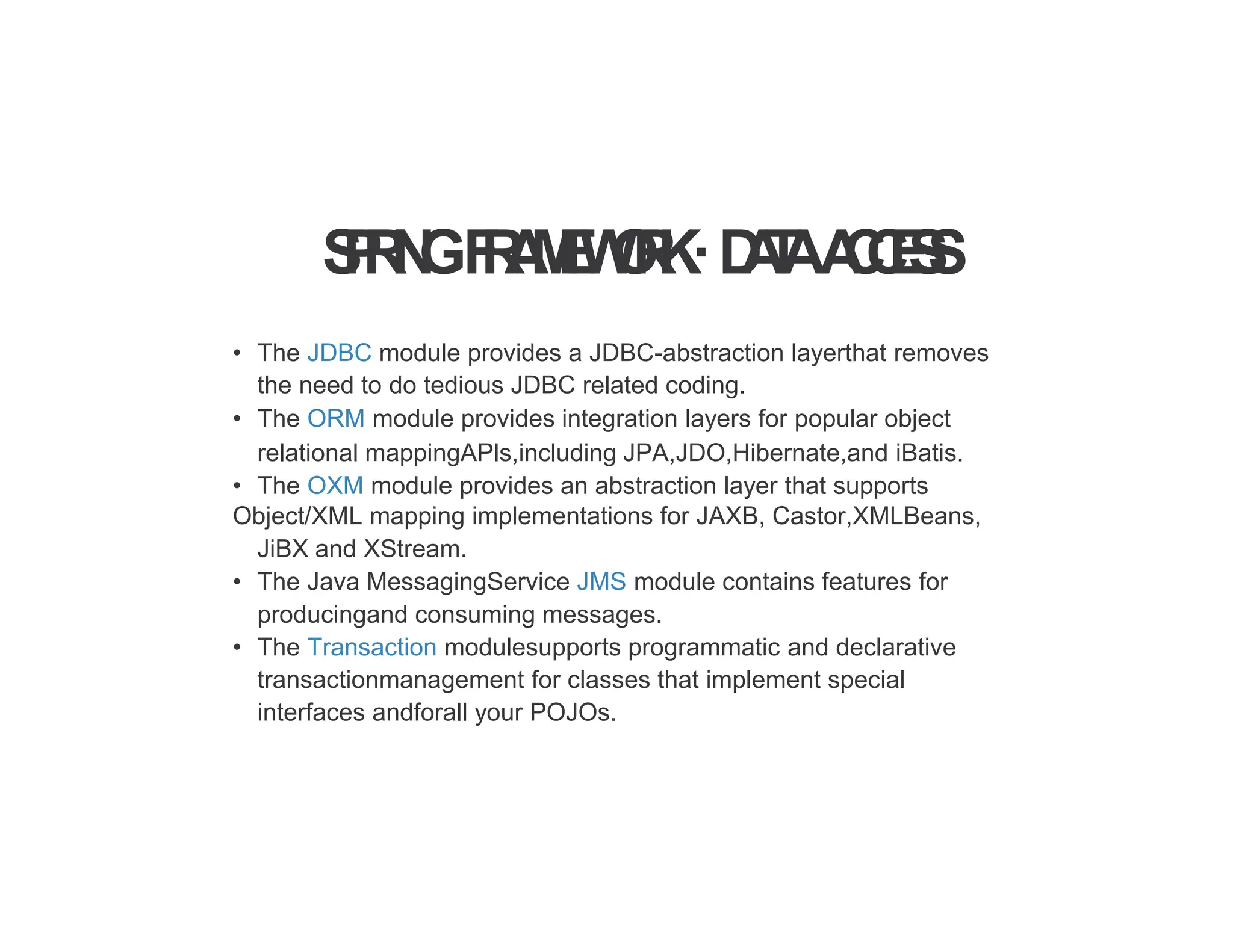 S
P
R
I
N
GF
R
A
M
E
W
O
R
K·D
A
T
AA
C
C
E
S
S
• The JDBC module provides a JDBC-abstraction layerthat removes
the need to do tedious JDBC related coding.
• The ORM module provides integration layers for popular object
relational mappingAPls,including JPA,JDO,Hibernate,and iBatis.
• The OXM module provides an abstraction layer that supports
Object/XML mapping implementations for JAXB, Castor,XMLBeans,
JiBX and XStream.
• The Java MessagingService JMS module contains features for
producingand consuming messages.
• The Transaction modulesupports programmatic and declarative
transactionmanagement for classes that implement special
interfaces andforall your POJOs.
 