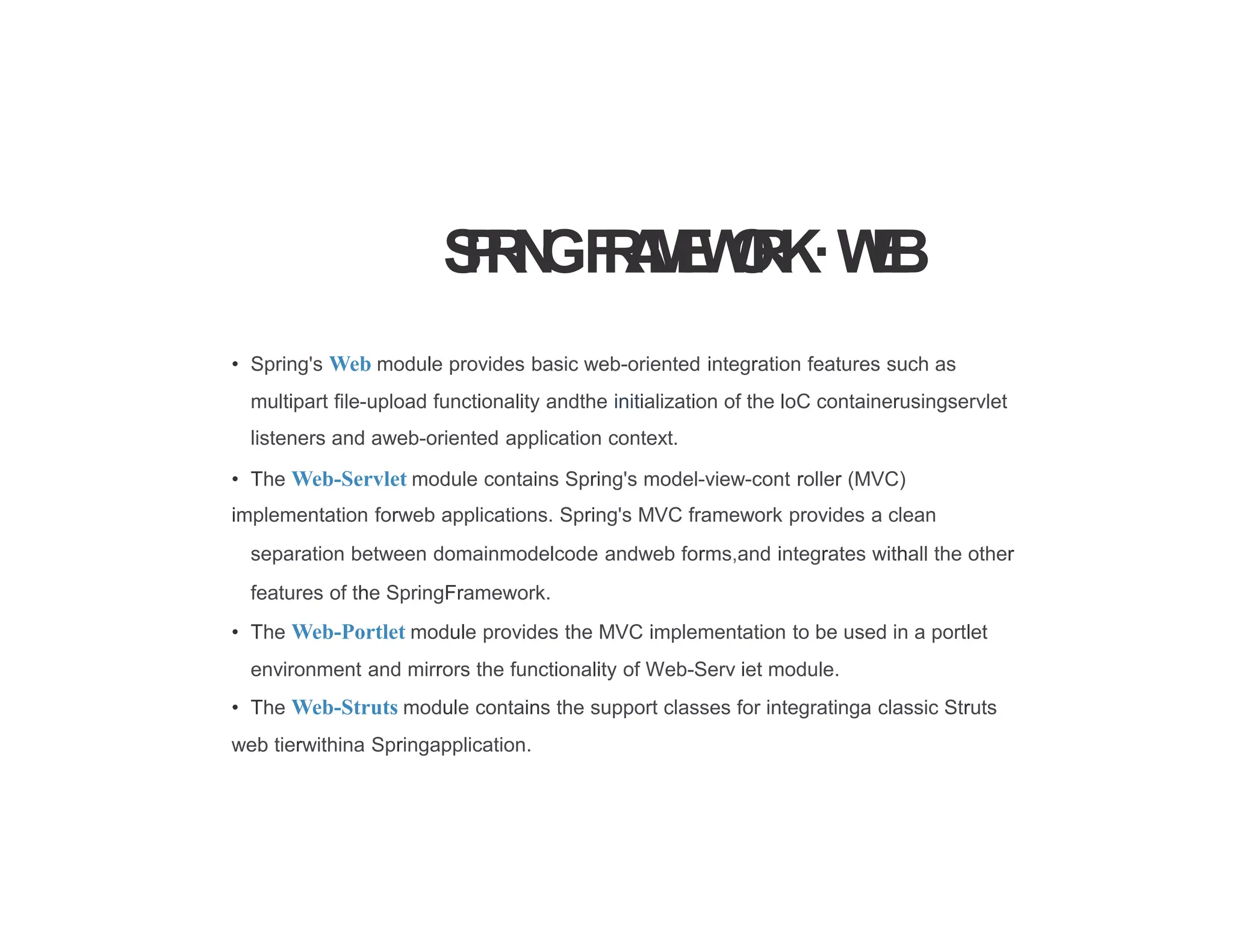 S
P
R
I
N
GF
R
A
M
E
W
O
R
K·W
E
B
• Spring's Web module provides basic web-oriented integration features such as
multipart file-upload functionality andthe initialization of the loC containerusingservlet
listeners and aweb-oriented application context.
• The Web-Servlet module contains Spring's model-view-cont roller (MVC)
implementation forweb applications. Spring's MVC framework provides a clean
separation between domainmodelcode andweb forms,and integrates withall the other
features of the SpringFramework.
• The Web-Portlet module provides the MVC implementation to be used in a portlet
environment and mirrors the functionality of Web-Serv iet module.
• The Web-Struts module contains the support classes for integratinga classic Struts
web tierwithina Springapplication.
 
