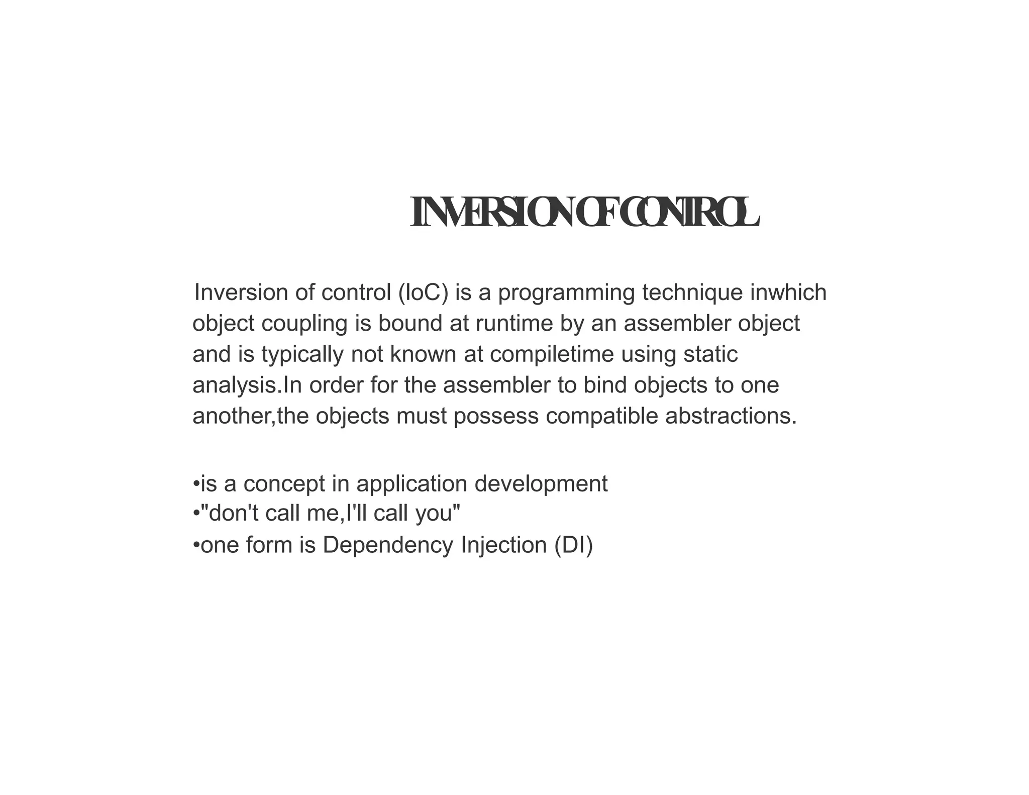 IN
V
E
R
SIO
NO
FC
O
N
T
RO
L
Inversion of control (loC) is a programming technique inwhich
object coupling is bound at runtime by an assembler object
and is typically not known at compiletime using static
analysis.In order for the assembler to bind objects to one
another,the objects must possess compatible abstractions.
•is a concept in application development
•"don't call me,I'll call you"
•one form is Dependency Injection (DI)
 
