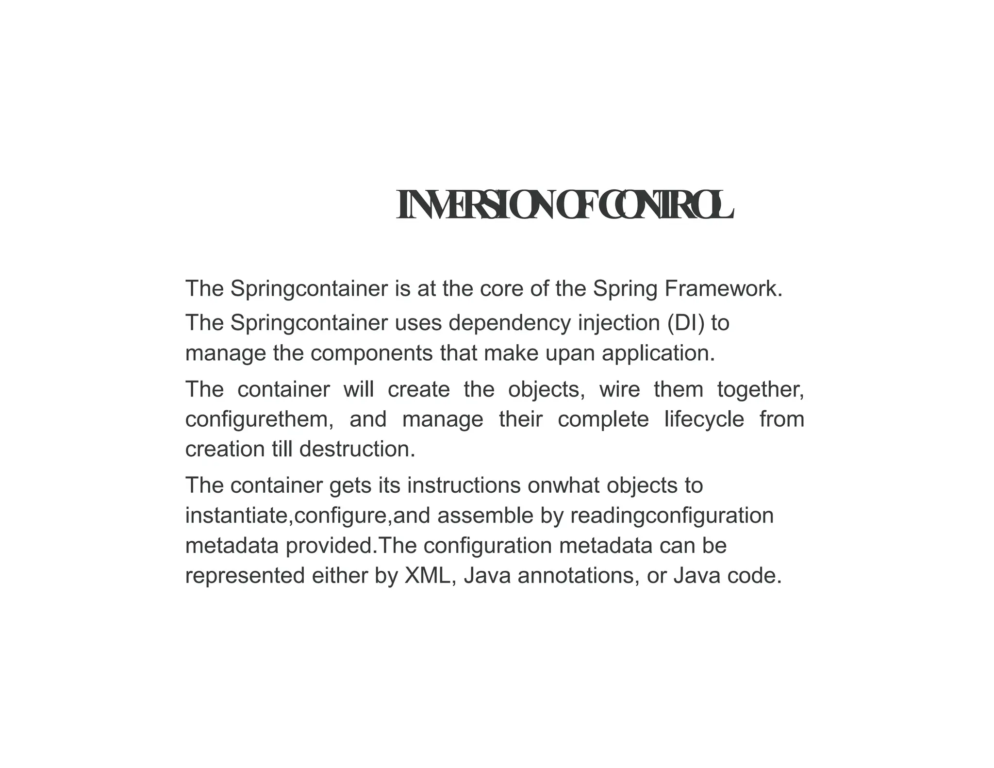 IN
V
E
R
SIO
NO
FC
O
N
T
RO
L
The Springcontainer is at the core of the Spring Framework.
The Springcontainer uses dependency injection (DI) to
manage the components that make upan application.
The container will create the objects, wire them together,
configurethem, and manage their complete lifecycle from
creation till destruction.
The container gets its instructions onwhat objects to
instantiate,configure,and assemble by readingconfiguration
metadata provided.The configuration metadata can be
represented either by XML, Java annotations, or Java code.
 